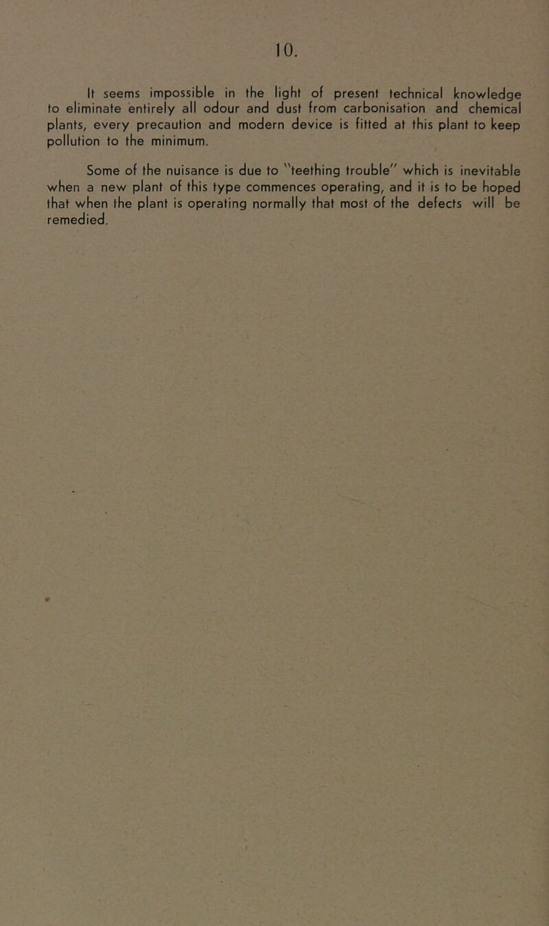 It seems impossible in the light of present technical knowledge to eliminate entirely all odour and dust from carbonisation and chemical plants, every precaution and modern device is fitted at this plant to keep pollution to the minimum. Some of the nuisance is due to teething trouble which is inevitable when a new plant of this type commences operating, and it is to be hoped that when the plant is operating normally that most of the defects will be remedied.