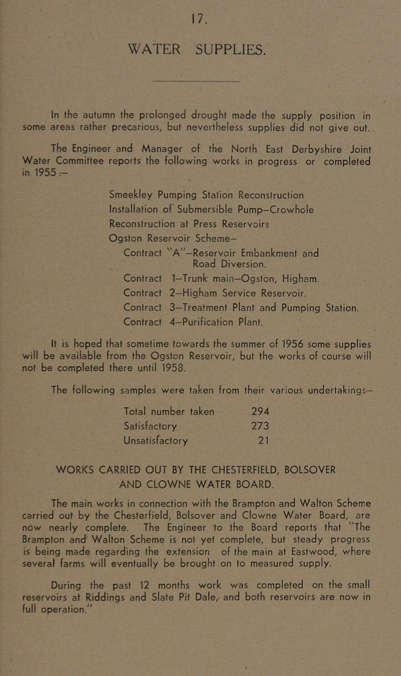 WATER SUPPLIES. In the autumn the prolonged drought made the supply position in some areas rather precarious, but nevertheless supplies did not give out. The Engineer and Manager of the North East Derbyshire Joint Water Committee reports the following works in progress or completed in 1955 Smeekley Pumping Station Reconstruction Installation of Submersible Pump-Crowhole Reconstruction at Press Reservoirs Ogston Reservoir Scheme- Contract A—Reservoir Embankment and Road Diversion. Contract 1—Trunk main—Ogston, Higham. Contract 2—Higham Service Reservoir. Contract 3—Treatment Plant and Pumping Station. Contract 4—Purification Plant. It is hoped that sometime towards the summer of 1956 some supplies will be available from the Ogston Reservoir, but the works of course will not be completed there until 1958. The following samples were taken from their various undertakings— Total number taken 294 Satisfactory 273 Unsatisfactory 21 WORKS CARRIED OUT BY THE CHESTERFIELD, BOLSOVER AND CLOWNE WATER BOARD. The main works in connection with the Brampton and Walton Scheme carried out by the Chesterfield, Bolsover and Clowne Water Board, are now nearly complete. The Engineer to the Board reports that The Brampton and' Walton Scheme is not yet complete, but steady progress is being made regarding the extension of the main at Eastwood, where several farms will eventually be brought on to measured supply. During the past 12 months work was completed on the small reservoirs at Riddings and Slate Pit Dale, and both reservoirs are now in full operation.