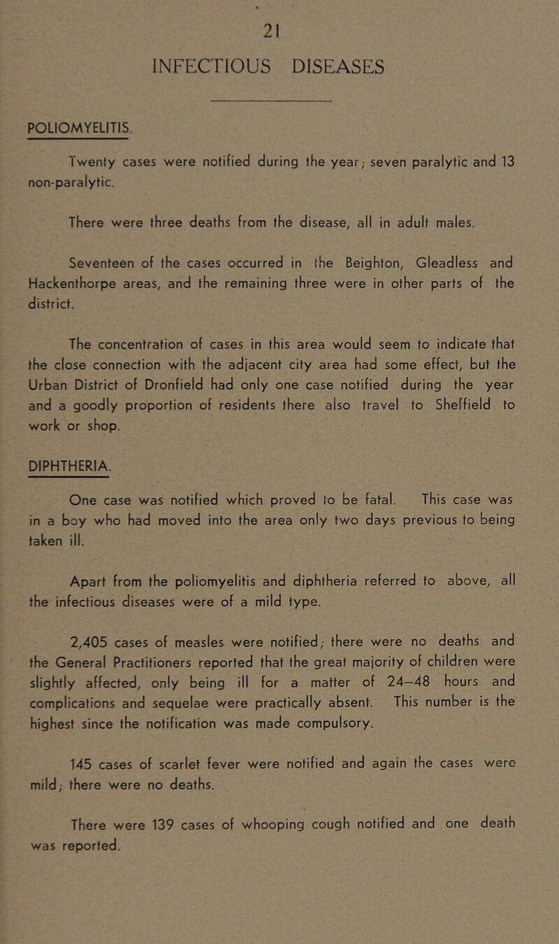 INFECTIOUS DISEASES POLIOMYELITIS. Twenty cases were notified during the year; seven paralytic and 13 non-paralytic. There were three deaths from the disease, all in adult males. Seventeen of the cases occurred in the Beighton, Gleadless and Hackenthorpe areas, and the remaining three were in other parts of the district. The concentration of cases in this area would seem to indicate that the close connection with the adjacent city area had some effect, but the Urban District of Dronfield had only one case notified during the year and a goodly proportion of residents there also travel to Sheffield to work or shop. DIPHTHERIA. One case was notified which proved to be fatal. This case was in a boy who had moved into the area only two days previous to being taken ill. Apart from the poliomyelitis and diphtheria referred to above, all the infectious diseases were of a mild type. 2,405 cases of measles were notified; there were no deaths and the General Practitioners reported that the great majority of children were slightly affected, only being ill for a matter of 24—48 hours and complications and sequelae were practically absent. This number is the highest since the notification was made compulsory. 145 cases of scarlet fever were notified and again the cases were mild; there were no deaths. There were 139 cases of whooping cough notified and one death was reported.