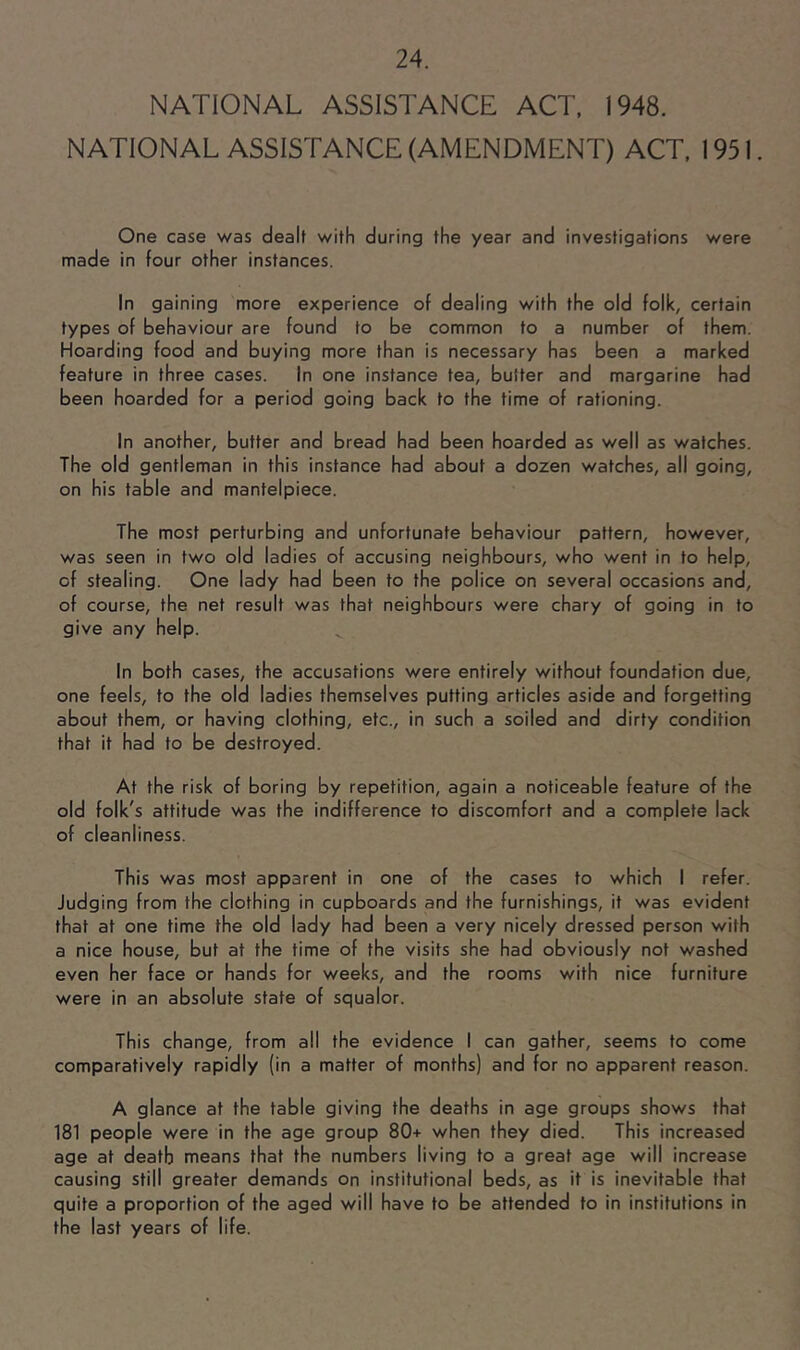 NATIONAL ASSISTANCE ACT. 1948. NATIONAL ASSISTANCE (AMENDMENT) ACT. 1951. One case was dealt with during the year and investigations were made in four other instances. In gaining more experience of dealing with the old folk, certain types of behaviour are found to be common to a number of them. Hoarding food and buying more than is necessary has been a marked feature in three cases. In one instance tea, butter and margarine had been hoarded for a period going back to the time of rationing. In another, butter and bread had been hoarded as well as watches. The old gentleman in this instance had about a dozen watches, all going, on his table and mantelpiece. The most perturbing and unfortunate behaviour pattern, however, was seen in two old ladies of accusing neighbours, who went in to help, of stealing. One lady had been to the police on several occasions and, of course, the net result was that neighbours were chary of going in to give any help. In both cases, the accusations were entirely without foundation due, one feels, to the old ladies themselves putting articles aside and forgetting about them, or having clothing, etc., in such a soiled and dirty condition that it had to be destroyed. At the risk of boring by repetition, again a noticeable feature of the old folk's attitude was the indifference to discomfort and a complete lack of cleanliness. This was most apparent in one of the cases to which I refer. Judging from the clothing in cupboards and the furnishings, it was evident that at one time the old lady had been a very nicely dressed person with a nice house, but at the time of the visits she had obviously not washed even her face or hands for weeks, and the rooms with nice furniture were in an absolute state of squalor. This change, from all the evidence I can gather, seems to come comparatively rapidly (in a matter of months) and for no apparent reason. A glance at the table giving the deaths in age groups shows that 181 people were in the age group 80+ when they died. This increased age at death means that the numbers living to a great age will increase causing still greater demands on institutional beds, as it is inevitable that quite a proportion of the aged will have to be attended to in institutions in the last years of life.