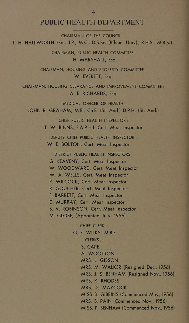 PUBLIC HEALTH DEPARTMENT CHAIRMAN OF THE COUNCIL : T. H. HALLWORTH Esq., J.P., M.C., D S-Sc (B'ham. Univ)., R.H S-, M R-S-T. CHAIRMAN, PUBLIC HEALTH COMMITTEE : H. MARSHALL, Esq. CHAIRMAN, HOUSING AND PROPERTY COMMITTEE: W. EVERETT, Esq. CHAIRMAN, HOUSING CLEARANCE AND IMPROVEMENT COMMITTEE : A. E. RICHARDS, Esq. MEDICAL OFFICER OF HEALTH : JOHN R. GRAHAM, M.B., Ch.B. (St. And.) D.P.H. (St. And.) CHIEF PUBLIC HEALTH INSPECTOR : T. W. BINNS, F.A.P.H.I. Cert. Meat Inspector DEPUTY CHIEF PUBLIC HEALTH INSPECTOR; W. E. BOLTON, Cert. Meat Inspector DISTRICT PUBLIC HEALTH INSPECTORS: G. KEAVENY, Cert. Meat Inspector W. WOODWARD, Cert. Meat Inspector W. A. WELLS, Cert. Meat Inspector R. WILCOCK, Cert. Meat Inspector R. GOUCHER, Cert. Meat Inspector F. BARRETT, Cert. Meat Inspector D. MURRAY, Cert. Meat Inspector S. V. ROBINSON, Cert. Meat Inspector M. GLOBE, (Appointed July, 1956) CHIEF CLERK: G. F. WILKS, M.B.E. CLERKS: S. CAPE A. WOOTTON MRS. L. GIBSON MRS. M. WALKER (Resigned Dec., 1956) MRS. J. S. BENHAM (Resigned Nov., 1956) MRS. K. RHODES MRS. D. MAYCOCK MISS B. GIBBINS (Commenced May, 1956) MRS. B. PAIN (Commenced Nov., 1956) MISS. P. BENHAM (Commenced Nov., 1956)