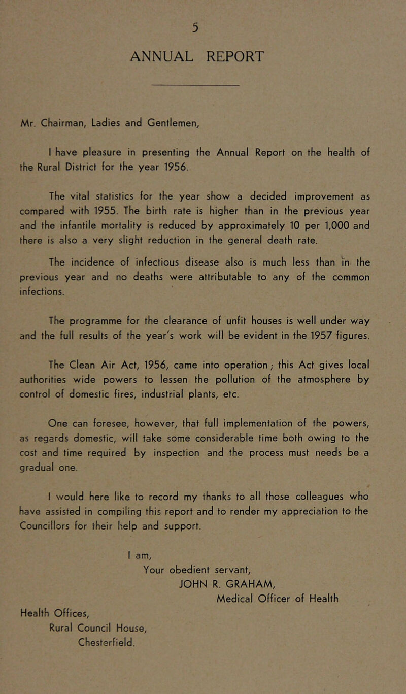 ANNUAL REPORT Mr. Chairman, Ladies and Gentlemen, I have pleasure in presenting the Annual Report on the health of the Rural District for the year 1956. The vital statistics for the year show a decided improvement as compared with 1955. The birth rate is higher than in the previous year and the infantile mortality is reduced by approximately 10 per 1,000 and there is also a very slight reduction in the general death rate. The incidence of infectious disease also is much less than in the previous year and no deaths were attributable to any of the common infections. The programme for the clearance of unfit houses is well under way and the full results of the year's work will be evident in the 1957 figures. The Clean Air Act, 1956, came into operation; this Act gives local authorities wide powers to lessen the pollution of the atmosphere by control of domestic fires, industrial plants, etc. One can foresee, however, that full implementation of the powers, as regards domestic, will take some considerable time both owing to the cost and time required by inspection and the process must needs be a gradual one. I would here like to record my thanks to all those colleagues who have assisted in compiling this report and to render my appreciation to the Councillors for their help and support. I am. Your obedient servant, JOHN R. GRAHAM, Medical Officer of Health Health Offices, Rural Council House, Chesterfield.