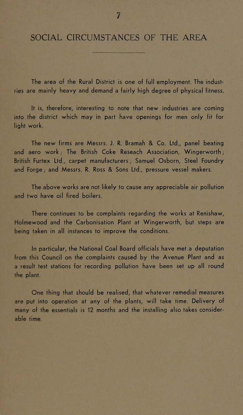 SOCIAL CIRCUMSTANCES OF THE AREA The area of the Rural District is one of full employment. The indust- ries are mainly heavy and demand a fairly high degree of physical fitness. It is, therefore, interesting to note that new industries are coming into the district which may in part have openings for men only fit for light work. The new firms are Messrs. J. R. Bramah & Co. Ltd., panel beating and aero work; The British Coke Reseach Association, Wingerworth ; British Furtex Ltd., carpet manufacturers; Samuel Osborn, Steel Foundry and Forge; and Messrs. R. Ross & Sons Ltd., pressure vessel makers. The above works are not likely to cause any appreciable air pollution and two have oil fired boilers. There continues to be complaints regarding the works at Renishaw, Holmewood and the Carbonisation Plant at Wingerworth, but steps are being taken in all instances to improve the conditions. In particular, the National Coal Board officials have met a deputation from this Council on the complaints caused by the Avenue Plant and as a result test stations for recording pollution have been set up all round the plant. One thing that should be realised, that whatever remedial measures are put into operation at any of the plants, will take time. Delivery of many of the essentials is 12 months and the installing also takes consider- able time.