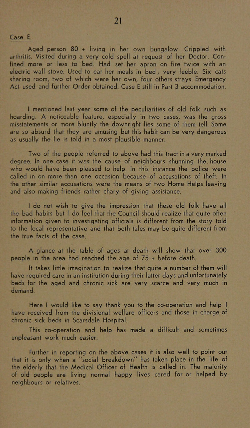 Case E. Aged person 80 + living in her own bungalow. Crippled with arthritis. Visited during a very cold spell at request of her Doctor. Con- fined more or less to bed. Had set her apron on fire twice with an electric wall stove. Used to eat her meals in bed; very feeble. Six cats sharing room, two of which were her own, four others strays. Emergency Act used and further Order obtained. Case E still in Part 3 accommodation. I mentioned last year some of the peculiarities of old folk such as hoarding. A noticeable feature, especially in two cases, was the gross misstatements or more bluntly the downright lies some of them tell. Some are so absurd that they are amusing but this habit can be very dangerous as usually the lie is told in a most plausible manner. Two of the people referred to above had this tract in a very marked degree. In one case it was the cause of neighbours shunning the. house who would have been pleased to help. In this instance the police were called in on more than one occasion because of accusations of theft. In the other similar accusations were the means of two Home Helps leaving and also making friends rather chary of giving assistance. I do not wish to give the impression that these old folk have all the bad habits but I do feel that the Council should realize that quite often information given to investigating officials is different from the story told to the local representative and that both tales may be quite different from the true facts of the case. A glance at the table of ages at death will show that over 300 people in the area had reached the age of 75 + before death. It takes little imagination to realize that quite a number of them will have required care in an institution during their latter days and unfortunately beds for the aged and chronic sick are very scarce and very much in demand. Here I would like to say thank you to the co-operation and help I have received from the divisional welfare officers and those in charge of chronic sick beds in Scarsdale Hospital. This co-operation and help has made a difficult and sometimes unpleasant work much easier. Further in reporting on the above cases it is also well to point out that it is only when a social breakdown has taken place in the life of the elderly that the Medical Officer of Health is called in. The majority of old people are living normal happy lives cared for or helped by neighbours or relatives.