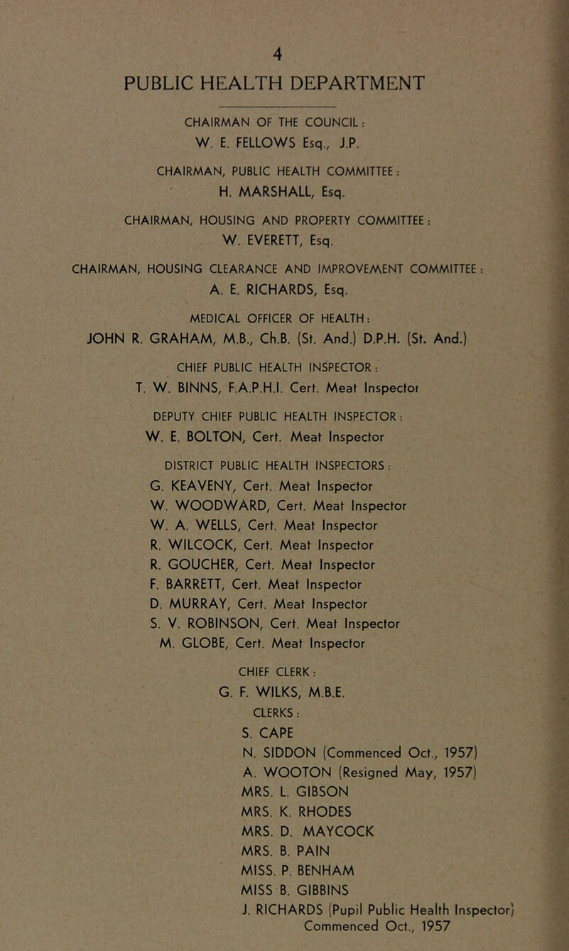 PUBLIC HEALTH DEPARTMENT CHAIRMAN OF THE COUNCIL: W. E. FELLOWS Esq., J.P. CHAIRMAN, PUBLIC HEALTH COMMITTEE: H. MARSHALL, Esq. CHAIRMAN, HOUSING AND PROPERTY COMMITTEE: W. EVERETT, Esq. CHAIRMAN, HOUSING CLEARANCE AND IMPROVE/AENT COMMITTEE : A. E. RICHARDS, Esq. MEDICAL OFFICER OF HEALTH: JOHN R. GRAHAM, M.B., Ch.B. (St. And.) D.P.H. (St. And.) CHIEF PUBLIC HEALTH INSPECTOR: T. W. BINNS, F.A.P.H.I. Cert. Meat Inspector DEPUTY CHIEF PUBLIC HEALTH INSPECTOR: W. E. BOLTON, Cert. Meat Inspector DISTRICT PUBLIC HEALTH INSPECTORS: G. KEAVENY, Cert. Meat Inspector W. WOODWARD, Cert. Meat Inspector W. A. WELLS, Cert. Meat Inspector R. WILCOCK, Cert. Meat Inspector R. GOUCHER, Cert. Meat Inspector F. BARRETT, Cert. Meat Inspector D. MURRAY, Cert. Meat Inspector S. V. ROBINSON, Cert. Meat Inspector M. GLOBE, Cert. Meat Inspector CHIEF CLERK: G. F. WILKS, M.B.E. CLERKS: S. CAPE N. SIDDON (Commenced Oct., 1957) A. WOOTON (Resigned May, 1957) MRS. L. GIBSON MRS. K. RHODES MRS. D. MAYCOCK MRS. B. PAIN MISS. P. BENHAM MISS B. GIBBINS J. RICHARDS (Pupil Public Health Inspector) Commenced Oct., 1957