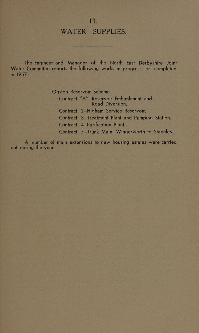 WATER SUPPLIES. The Engineer and Manager of the North East Derbyshire Joint Water Committee reports the following works in progress or completed in 1957 Ogston Reservoir Scheme- Contract A—Reservoir Embankment and Road Diversion. Contract 2—Higham Service Reservoir. Contract 3—Treatment Plant and Pumping Station. Contract 4—Purification Plant. Contract 7—Trunk Main, Wingerworth to Staveley. A number of main extensions to new housing estates were carried out during the year.