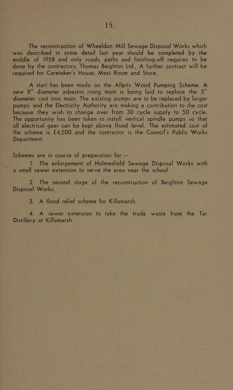 The reconstruction of Wheeldon Mill Sewage Disposal Works which was described in some detail last year should be completed by the middle of 1958 and only roads, paths and finishing-off requires to be done by the contractors, Thomas Beighton Ltd., A further contract will be required for Caretaker's House, Mess Room and Store. A start has been made on the Allpits Wood Pumping Scheme. A new 8 diameter asbestos rising main is being laid to replace the 5 diameter cast iron main. The existing pumps are to be replaced by larger pumps and the Electricity Authority are making a contribution to the cost because they wish to change over from 30 cycle supply to 50 cycle. The opportunity has been taken to install vertical spindle pumps so that all electrical gear can be kept above flood level. The estimated cost of the scheme is £4,500 and the contractor is the Council's Public Works Department. Schemes are in course of preparation for 1. The enlargement of Holmesfield Sewage Disposal Works with a small sewer extension to serve the area near the school. 2. The second stage of the reconstruction of Beighton Sewage Disposal Works. 3. A flood relief scheme for Killamarsh. 4. A sewer extension to take the trade waste from the Tar Distillery at Killamarsh.