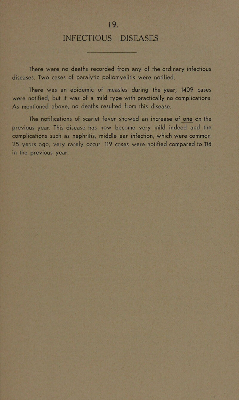 INFECTIOUS DISEASES There were no deaths recorded from any of the ordinary infectious diseases. Two cases of paralytic poliomyelitis were notified. There was an epidemic of measles during the year, 1409 cases were notified, but it was of a mild type with practically no complications. As mentioned above, no deaths resulted from this disease. The notifications of scarlet fever showed an increase of one on the previous year. This disease has now become very mild indeed and the complications such as nephritis, middle ear infection, which were common 25 years ago, very rarely occur. 119 cases were notified compared to 118 in the previous year.