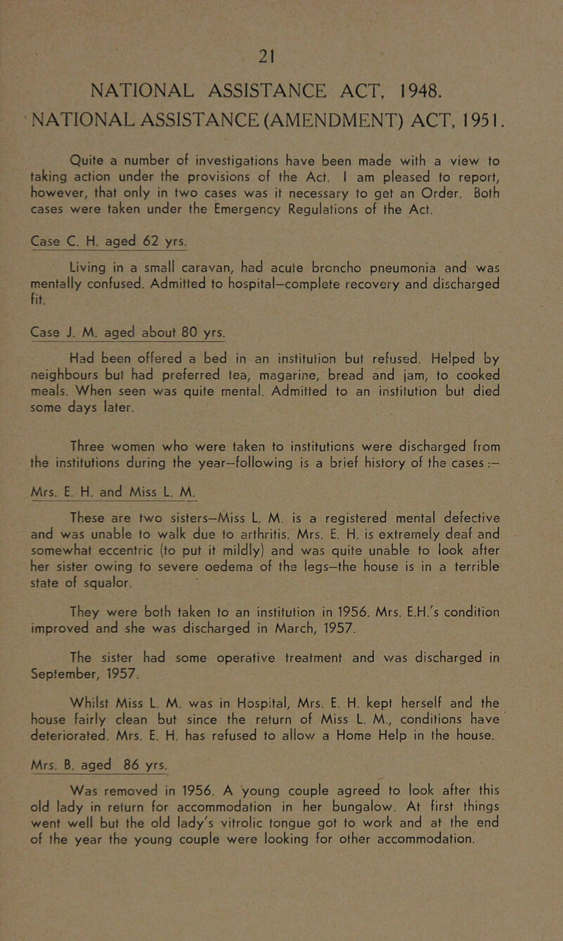 • NATIONAL ASSISTANCE (AMENDMENT) ACT, 1951. Quite a number of investigations have been made with a view to taking action under the provisions of the Act. I am pleased to report, however, that only in two cases was it necessary to get an Order. Both cases were taken under the Emergency Regulations of the Act. Case C. H. aged 62 yrs. Living in a small caravan, had acute broncho pneumonia and was mentally confused. Admitted to hospital-complete recovery and discharged fit. Case J. M. aged about 80 yrs. Had been offered a bed in an institution but refused. Helped by neighbours but had preferred tea, magarine, bread and jam, to cooked meals. When seen was quite mental. Admitted to an institution but died some days later. Three women who were taken to institutions were discharged from the institutions during the year—following is a brief history of the cases :— Mrs. E. H. and Miss L. M. These are two sisters—Miss L. M. is a registered mental defective and was unable to walk due to arthritis. Mrs. E. H. is extremely deaf and somewhat eccentric (to put it mildly) and was quite unable to look after her sister owing to severe oedema of the legs—the house is in a terrible state of squalor. They were both taken to an institution in 1956. Mrs. E.H.'s condition improved and she was discharged in March, 1957. The sister had some operative treatment and was discharged in September, 1957. Whilst Miss L. M. was in Hospital, Mrs. E. H. kept herself and the house fairly clean but since the return of Miss L. M., conditions have deteriorated. Mrs. E. H. has refused to allov/ a Home Help in the house. Mrs. B. aged 86 yrs. Was removed in 1956. A young couple agreed to look after this old lady in return for accommodation in her bungalow. At first things went well but the old lady's vitrolic tongue got to work and at the end of the year the young couple were looking for other accommodation.