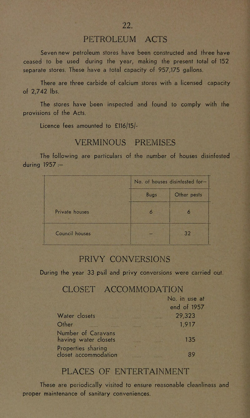 PETROLEUM ACTS Seven nev/ petroleum stores have been constructed and three have ceased to be used during the year, making the present total of 152 separate stores. These have a total capacity of 957,175 gallons. There are three carbide of calcium stores with a licensed capacity of 2,742 lbs. The stores have been inspected and found to comply with the provisions of the Acts. Licence fees amounted to £116/15/- VERMINOUS PREMISES The following are particulars of the number of houses disinfested during 1957 No. of houses disinfested for— Bugs Other pests Private houses 6 6 Council houses - 32 PRIVY CONVERSIONS During the year 33 pail and privy conversions were carried out. CLOSET ACCOMMODATION No. in use at end of 1957 Water closets 29,323 Other 1,917 Number of Caravans having water closets 135 Properties sharing closet accommodation 89 PLACES OF ENTERTAINMENT These are periodically visited to ensure reasonable cleanliness and proper maintenance of sanitary conveniences.