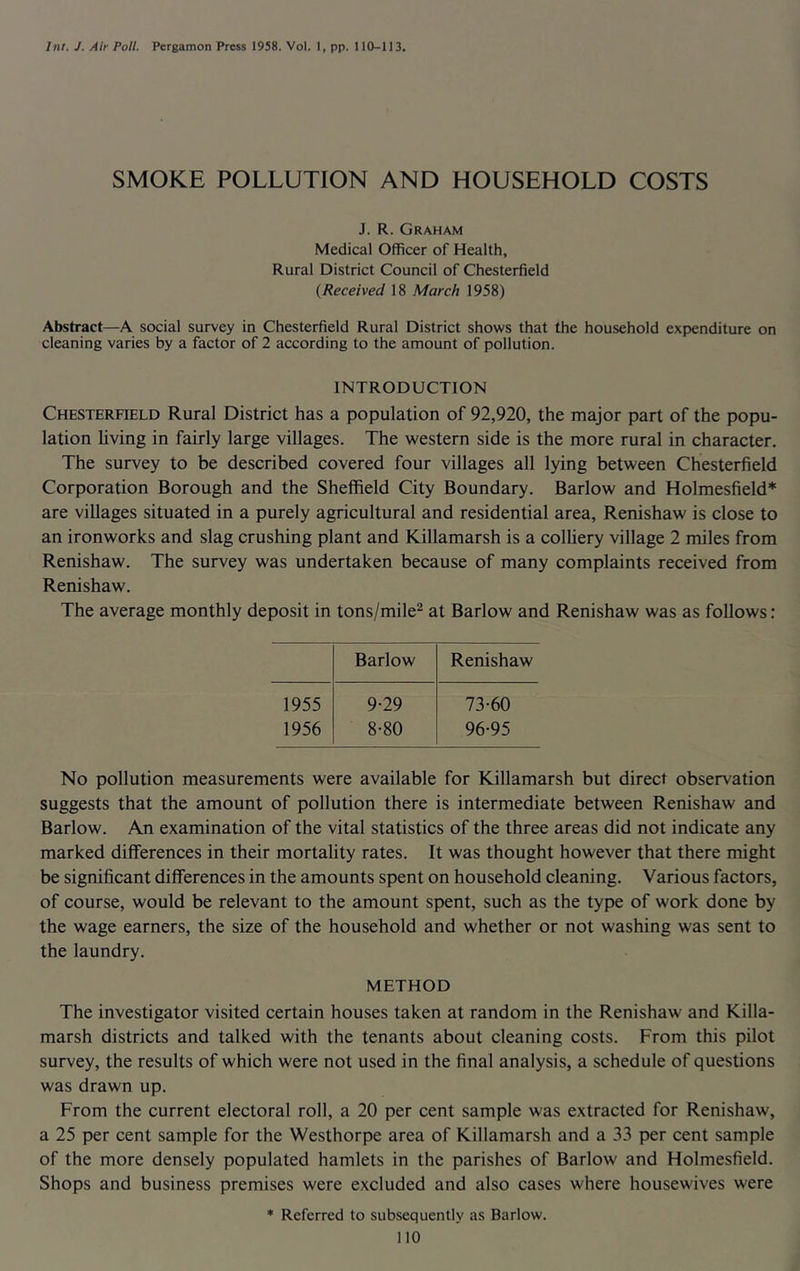 Int. J. Air Poll. Pergamon Press 1958. Vol. 1, pp. 110-113. SMOKE POLLUTION AND HOUSEHOLD COSTS J. R. Graham Medical Officer of Health, Rural District Council of Chesterfield {Received 18 March 1958) Abstract—A social survey in Chesterfield Rural District shows that the household expenditure on cleaning varies by a factor of 2 according to the amount of pollution. INTRODUCTION Chesterfield Rural District has a population of 92,920, the major part of the popu- lation hving in fairly large villages. The western side is the more rural in character. The survey to be described covered four villages all lying between Chesterfield Corporation Borough and the Sheffield City Boundary. Barlow and Holmesfield* are villages situated in a purely agricultural and residential area, Renishaw is close to an ironworks and slag crushing plant and Killamarsh is a colhery village 2 miles from Renishaw. The survey was undertaken because of many complaints received from Renishaw. The average monthly deposit in tons/mile^ at Barlow and Renishaw was as follows: Barlow Renishaw 1955 9-29 73-60 1956 8-80 96-95 No pollution measurements were available for Killamarsh but direct observation suggests that the amount of pollution there is intermediate between Renishaw and Barlow. An examination of the vital statistics of the three areas did not indicate any marked differences in their mortality rates. It was thought however that there might be significant differences in the amounts spent on household cleaning. Various factors, of course, would be relevant to the amount spent, such as the type of work done by the wage earners, the size of the household and whether or not washing was sent to the laundry. METHOD The investigator visited certain houses taken at random in the Renishaw and Killa- marsh districts and talked with the tenants about cleaning costs. From this pilot survey, the results of which were not used in the final analysis, a schedule of questions was drawn up. From the current electoral roll, a 20 per cent sample was extracted for Renishaw, a 25 per cent sample for the Westhorpe area of Killamarsh and a 33 per cent sample of the more densely populated hamlets in the parishes of Barlow and Holmesfield. Shops and business premises were excluded and also cases where housewives were ♦ Referred to subsequently as Barlow.