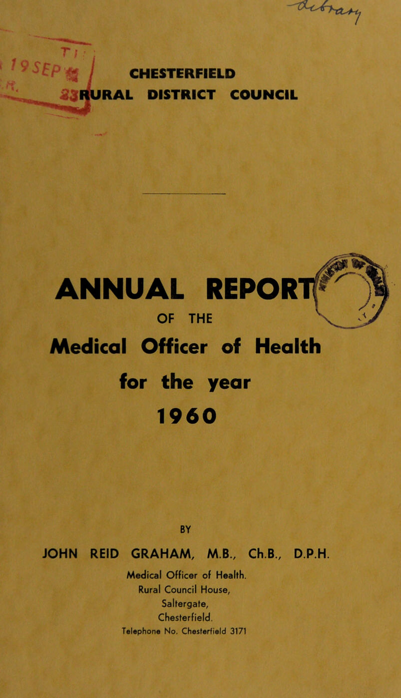 RAL DISTRICT COUNCIL ANNUAL REPOR OF THE Medical Officer of Health for the year 1960 BY JOHN REID GRAHAM, MB., Ch.B., D.P.H. Medical Officer of Health. Rural Council House, Saltergate, Chesterfield. Telephone No. Chesterfield 3171