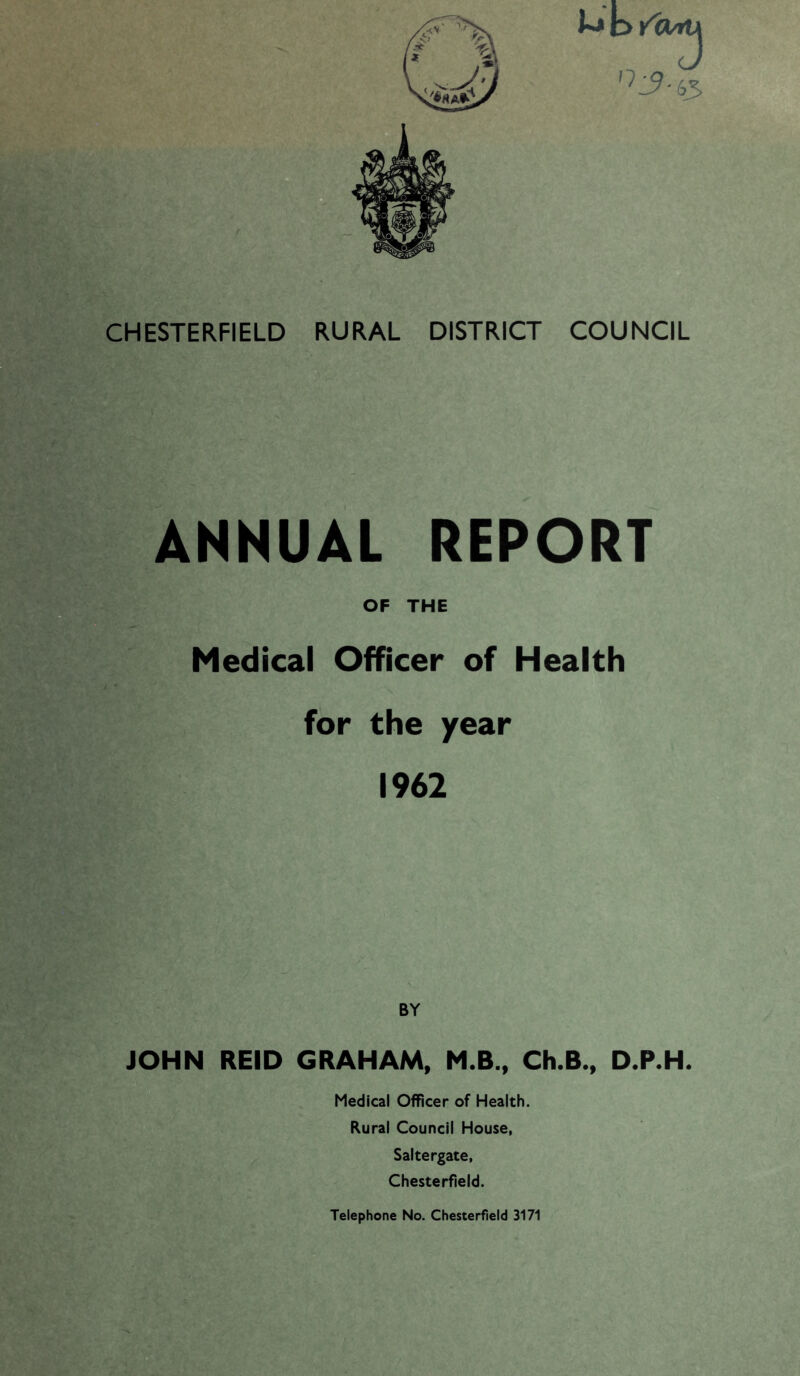 CHESTERFIELD RURAL DISTRICT COUNCIL ANNUAL REPORT OF THE Medical Officer of Health for the year 1962 BY JOHN REID GRAHAM, M.B., Ch.B., D.P.H. Medical Officer of Health. Rural Council House, Saltergate, Chesterfield.