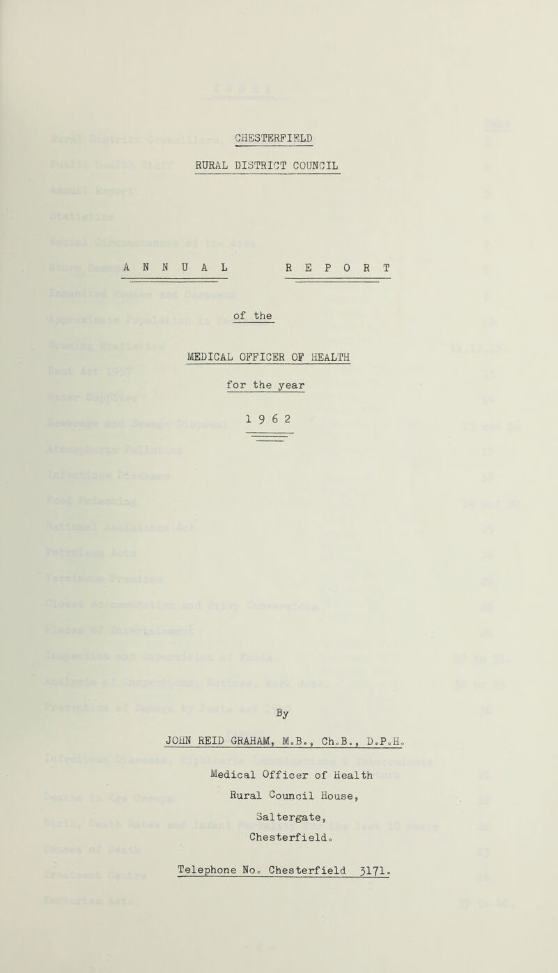 CHESTERFIELD RURAL DISTRICT COUNCIL ANNUAL REPORT of the MEDICAL OFFICER OF HEALTH for the year 19 6 2 By JOHN REID GRAHAM, MoB., ChoB,, D.PoHo Medical Officer of Health Rural Council House, Saltergate, Chester!ieldo