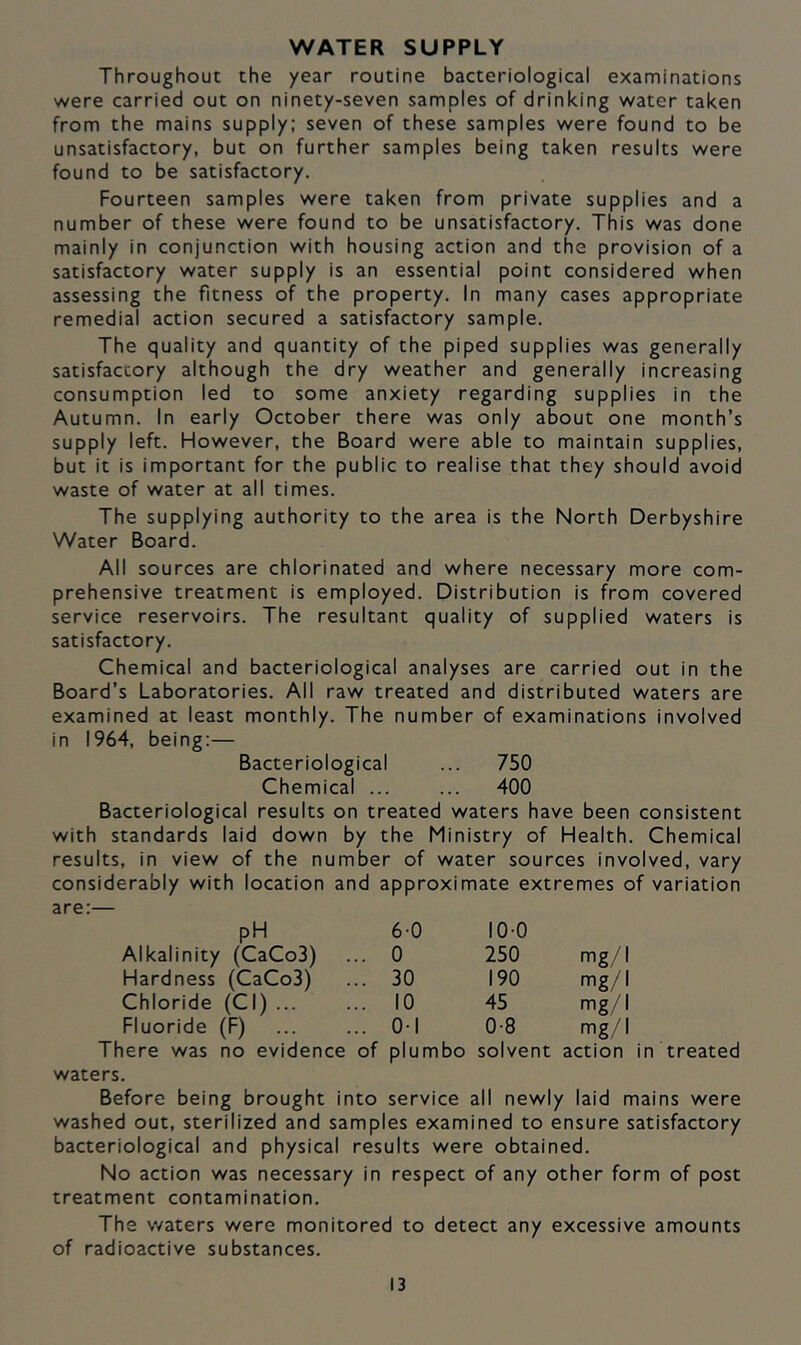 WATER SUPPLY Throughout the year routine bacteriological examinations were carried out on ninety-seven samples of drinking water taken from the mains supply: seven of these samples were found to be unsatisfactory, but on further samples being taken results were found to be satisfactory. Fourteen samples were taken from private supplies and a number of these were found to be unsatisfactory. This was done mainly in conjunction with housing action and the provision of a satisfactory water supply is an essential point considered when assessing the fitness of the property. In many cases appropriate remedial action secured a satisfactory sample. The quality and quantity of the piped supplies was generally satisfactory although the dry weather and generally increasing consumption led to some anxiety regarding supplies in the Autumn. In early October there was only about one month’s supply left. However, the Board were able to maintain supplies, but it is important for the public to realise that they should avoid waste of water at all times. The supplying authority to the area is the North Derbyshire Water Board. All sources are chlorinated and where necessary more com- prehensive treatment is employed. Distribution is from covered service reservoirs. The resultant quality of supplied waters is satisfactory. Chemical and bacteriological analyses are carried out in the Board’s Laboratories. All raw treated and distributed waters are examined at least monthly. The number of examinations involved in 1964, being:— Bacteriological ... 750 Chemical ... ... 400 Bacteriological results on treated waters have been consistent with standards laid down by the Ministry of Health. Chemical results, in view of the number of water sources involved, vary considerably with location and approximate extremes of variation are:— pH 6-0 10-0 Alkalinity (CaCo3) .. 0 250 mg/I Hardness (CaCo3) .. 30 190 mg/I Chloride (Cl) ... .. 10 45 mg/I Fluoride (F) .. 0-1 0-8 mg/I There was no evidence of plumbo solvent action in treated waters. Before being brought into service all newly laid mains were washed out, sterilized and samples examined to ensure satisfactory bacteriological and physical results were obtained. No action was necessary in respect of any other form of post treatment contamination. The v/aters were monitored to detect any excessive amounts of radioactive substances.