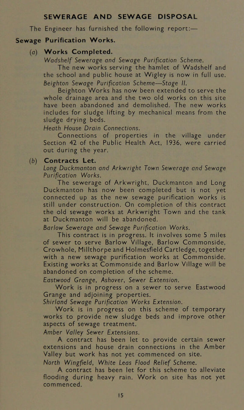 SEWERAGE AND SEWAGE DISPOSAL The Engineer has furnished the following report:— Sewage Purification Works. (a) Works Completed. Wadshelf Sewerage and Sewage Purification Scheme. The new works serving the hamlet of Wadshelf and the school and public house at Wigley is now in full use. Beighton Sewage Purification Scheme—Stage II. Beighton Works has now been extended to serve the whole drainage area and the two old works on this site have been abandoned and demolished. The new works includes for sludge lifting by mechanical means from the sludge drying beds. Heath House Drain Connections. Connections of properties in the village under Section 42 of the Public Health Act, 1936, were carried out during the year. (b) Contracts Let. Long Duckmanton and Arkwright Town Sewerage and Sewage Purification Works. The sewerage of Arkwright, Duckmanton and Long Duckmanton has now been completed but is not yet connected up as the new sewage purification works is still under construction. On completion of this contract the old sewage works at Arkwright Town and the tank at Duckmanton will be abandoned. Barlow Sewerage and Sewage Purification Works. This contract is in progress. It involves some 5 miles of sewer to serve Barlow Village, Barlow Commonside, Crowhole, Millthorpe and Holmesfield Cartledge, together with a new sewage purification works at Commonside. Existing works at Commonside and Barlow Village will be abandoned on completion of the scheme. Eastwood Grange, Ashover, Sewer Extension. Work is in progress on a sewer to serve Eastwood Grange and adjoining properties. Shirland Sewage Purification Works Extension. Work is in progress on this scheme of temporary works to provide new sludge beds and improve other aspects of sewage treatment. Amber Valley Sewer Extensions. A contract has been let to provide certain sewer extensions and house drain connections in the Amber Valley but work has not yet commenced on site. North Wingfield, White Leas Flood Relief Scheme. A contract has been let for this scheme to alleviate flooding during heavy rain. Work on site has not yet commenced.