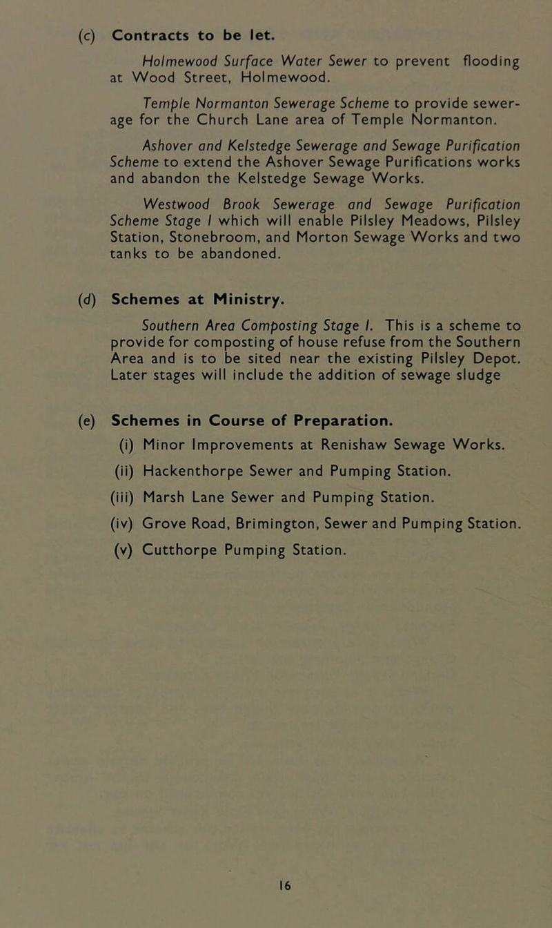 (c) Contracts to be let. Holmewood Surface Water Sewer to prevent flooding at Wood Street, Holmewood. Temple Normanton Sewerage Scheme to provide sewer- age for the Church Lane area of Temple Normanton. Ashover and Kelstedge Sewerage and Sewage Purification Scheme to extend the Ashover Sewage Purifications works and abandon the Kelstedge Sewage Works. Westwood Brook Sewerage and Sewage Purification Scheme Stage I which will enable Pilsiey Meadows, Pilsiey Station, Stonebroom, and Morton Sewage Works and two tanks to be abandoned. (d) Schemes at Ministry. Southern Area Composting Stage I. This is a scheme to provide for composting of house refuse from the Southern Area and is to be sited near the existing Pilsiey Depot. Later stages will include the addition of sewage sludge (e) Schemes in Course of Preparation. (i) Minor Improvements at Renishaw Sewage Works. (ii) Hackenthorpe Sewer and Pumping Station. (iii) Marsh Lane Sewer and Pumping Station. (iv) Grove Road, Brimington, Sewer and Pumping Station. (v) Cutthorpe Pumping Station.