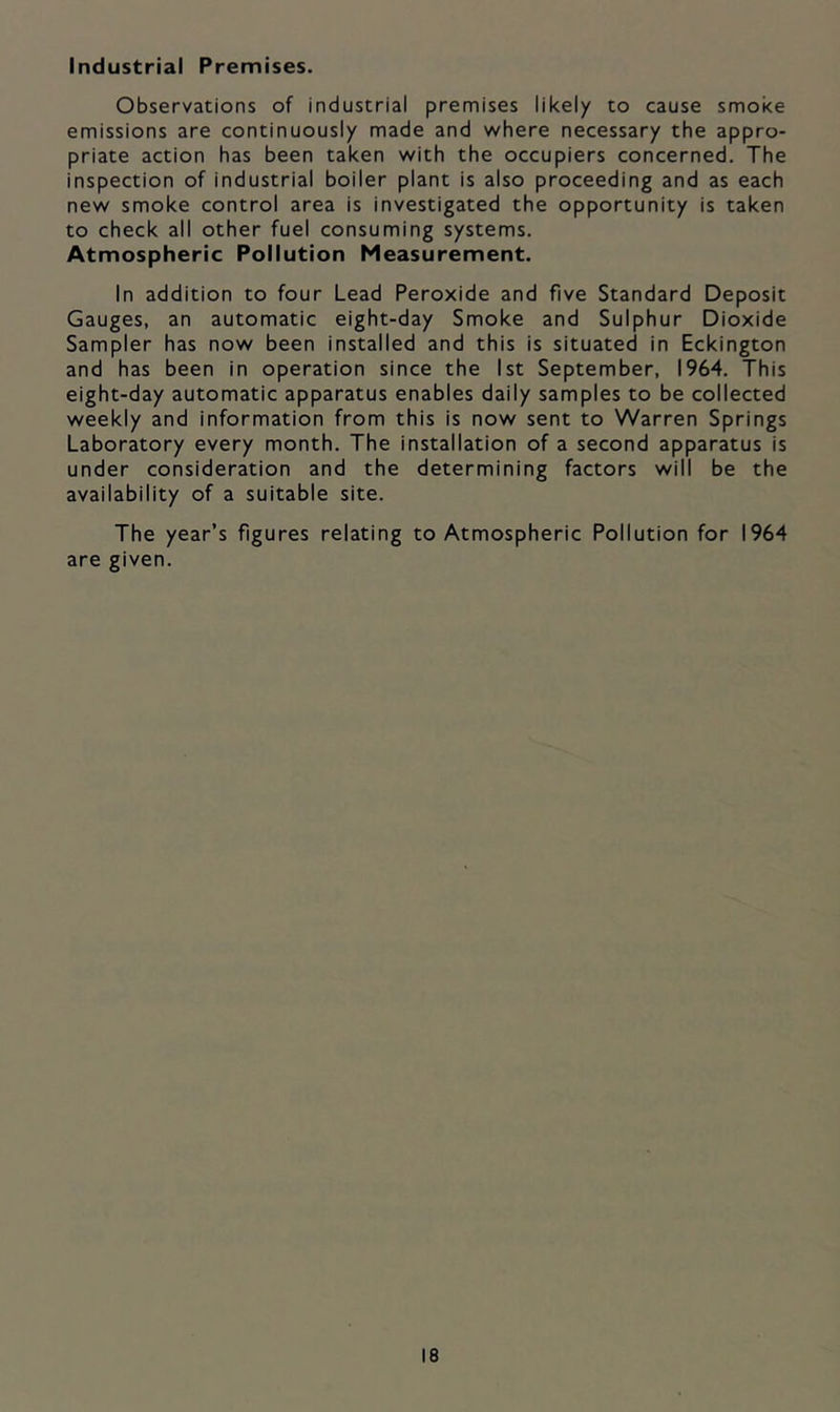 Industrial Premises. Observations of industrial premises likely to cause smoke emissions are continuously made and v/here necessary the appro- priate action has been taken with the occupiers concerned. The inspection of industrial boiler plant is also proceeding and as each new smoke control area is investigated the opportunity is taken to check all other fuel consuming systems. Atmospheric Pollution Measurement. In addition to four Lead Peroxide and five Standard Deposit Gauges, an automatic eight-day Smoke and Sulphur Dioxide Sampler has now been installed and this is situated in Eckington and has been in operation since the 1st September, 1964. This eight-day automatic apparatus enables daily samples to be collected weekly and information from this is now sent to Warren Springs Laboratory every month. The installation of a second apparatus is under consideration and the determining factors will be the availability of a suitable site. The year’s figures relating to Atmospheric Pollution for 1964 are given.