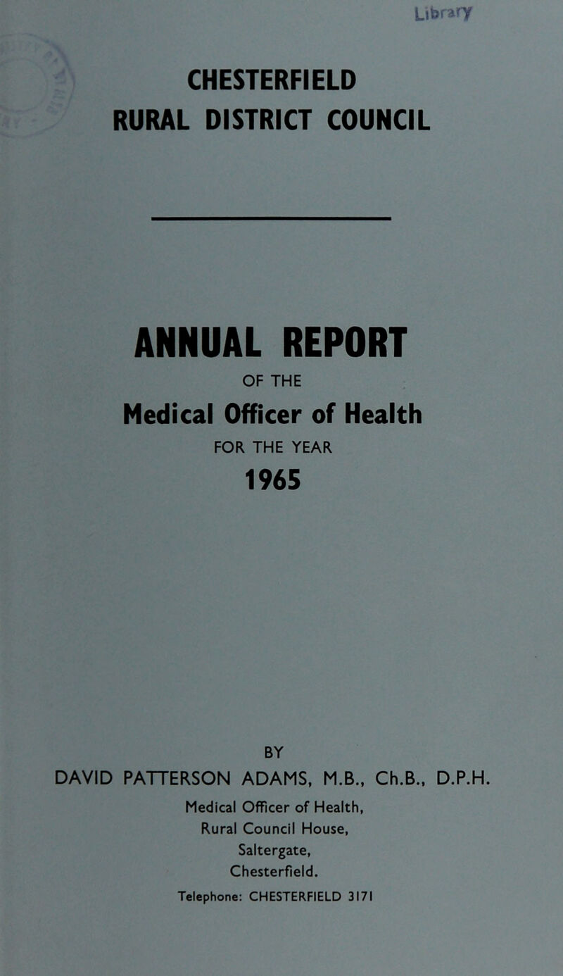 LibraTT CHESTERFIELD RURAL DISTRICT COUNCIL ANNUAL REPORT OF THE Medical Officer of Health FOR THE YEAR 1965 BY DAVID PATTERSON ADAMS, M.B., Ch.B., D.P.H. Medical Officer of Health, Rural Council House, Saltergate, Chesterfield.