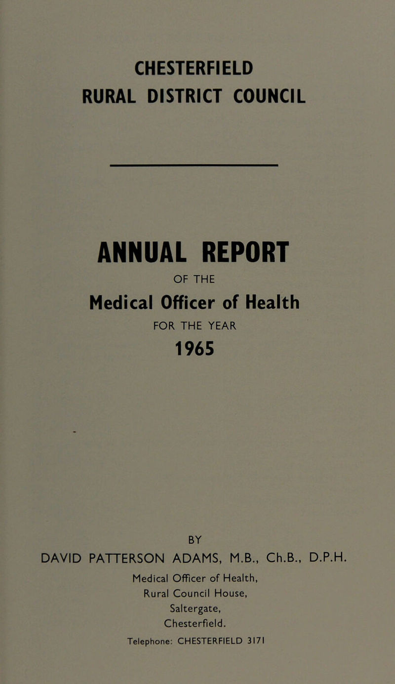 RURAL DISTRICT COUNCIL ANNUAL REPORT OF THE Medical Officer of Health FOR THE YEAR 1965 BY DAVID PATTERSON ADAMS, M.B., Ch.B., D.P.H. Medical Officer of Health, Rural Council House, Saltergate, Chesterfield.