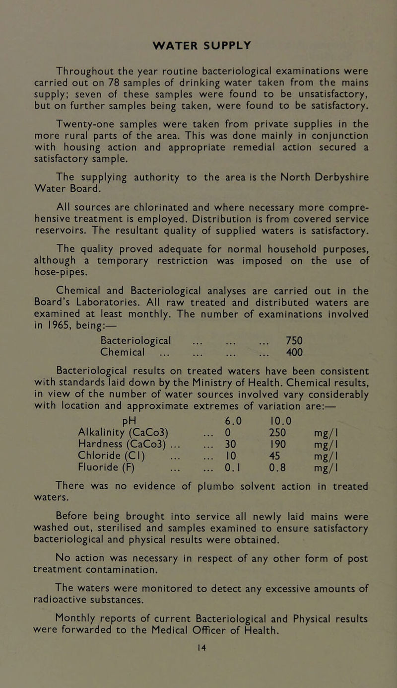 WATER SUPPLY Throughout the year routine bacteriological examinations were carried out on 78 samples of drinking water taken from the mains supply: seven of these samples were found to be unsatisfactory, but on further samples being taken, were found to be satisfactory. Twenty-one samples were taken from private supplies in the more rural parts of the area. This was done mainly in conjunction with housing action and appropriate remedial action secured a satisfactory sample. The supplying authority to the area is the North Derbyshire Water Board. All sources are chlorinated and where necessary more compre- hensive treatment is employed. Distribution is from covered service reservoirs. The resultant quality of supplied waters is satisfactory. The quality proved adequate for normal household purposes, although a temporary restriction was imposed on the use of hose-pipes. Chemical and Bacteriological analyses are carried out in the Board’s Laboratories. All raw treated and distributed waters are examined at least monthly. The number of examinations involved in 1965, being:— Bacteriological 750 Chemical ... ... ... ... 400 Bacteriological results on treated waters have been consistent with standards laid down by the Ministry of Health. Chemical results, in view of the number of water sources involved vary considerably with location and approximate extremes of variation are:— pH 6.0 10.0 Alkalinity (CaCo3) ... 0 250 mg/I Hardness (CaCo3) ... ... 30 190 mg/I Chloride (Cl) ... 10 45 mg/I Fluoride (F) ... 0.1 0.8 mg/I There was no evidence waters. of P umbo solvent action in treated Before being brought into service all newly laid mains were washed out, sterilised and samples examined to ensure satisfactory bacteriological and physical results were obtained. No action was necessary in respect of any other form of post treatment contamination. The waters were monitored to detect any excessive amounts of radioactive substances. Monthly reports of current Bacteriological and Physical results were forwarded to the Medical Officer of Health.