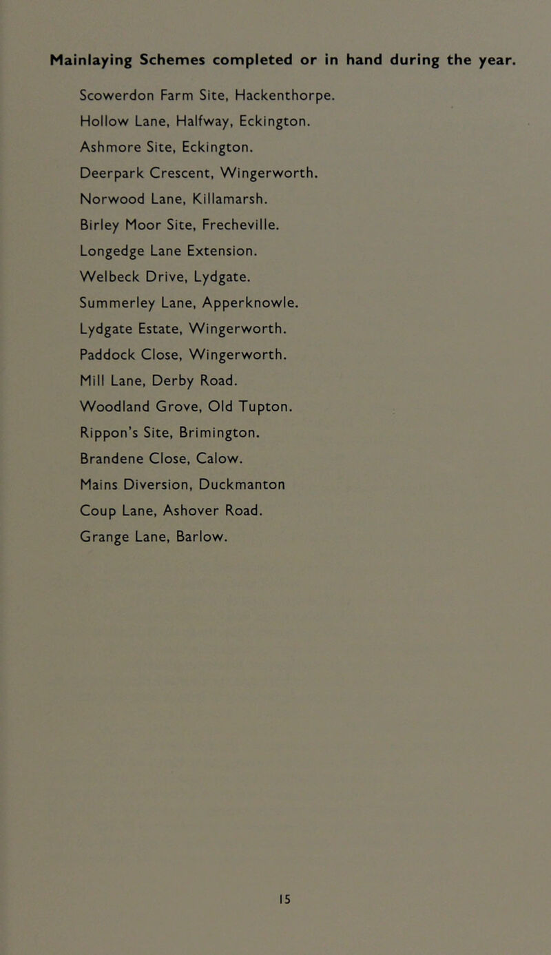 Mainlaying Schemes completed or in hand during the year. Scowerdon Farm Site, Hackenthorpe. Hollow Lane, Halfway, Eckington. Ashmore Site, Eckington. Deerpark Crescent, Wingerworth. Norwood Lane, Killamarsh. Birley Moor Site, Frecheville, Longedge Lane Extension. Welbeck Drive, Lydgate. Summerley Lane, Apperknowle. Lydgate Estate, Wingerworth. Paddock Close, Wingerworth. Mill Lane, Derby Road. Woodland Grove, Old Tupton. Rippon’s Site, Brimington. Brandene Close, Calow. Mains Diversion, Duckmanton Coup Lane, Ashover Road. Grange Lane, Barlow.