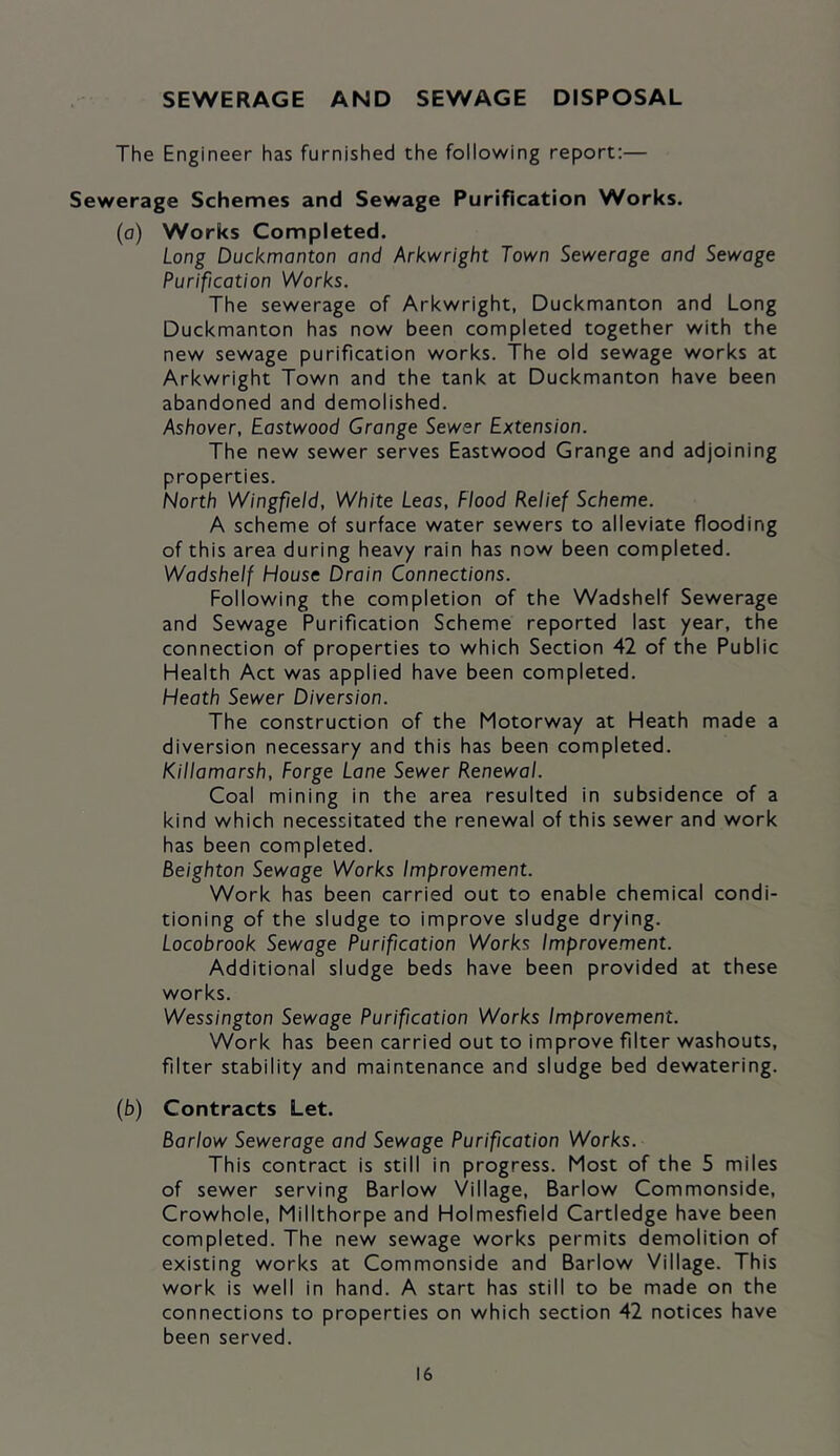 SEWERAGE AND SEWAGE DISPOSAL The Engineer has furnished the following report:— Sewerage Schemes and Sewage Purification Works. (o) Works Completed. Long Duckmanton and Arkwright Town Sewerage and Sewage Purification Works. The sewerage of Arkwright, Duckmanton and Long Duckmanton has now been completed together with the new sewage purification works. The old sewage works at Arkwright Town and the tank at Duckmanton have been abandoned and demolished. Ashover, Eastwood Grange Sewer Extension. The new sewer serves Eastwood Grange and adjoining properties. North Wingfield, White Leas, Flood Relief Scheme. A scheme of surface water sewers to alleviate flooding of this area during heavy rain has now been completed. Wadshelf House Drain Connections. Following the completion of the Wadshelf Sewerage and Sewage Purification Scheme reported last year, the connection of properties to which Section 42 of the Public Health Act was applied have been completed. Heath Sewer Diversion. The construction of the Motorway at Heath made a diversion necessary and this has been completed. Killamarsh, Forge Lane Sewer Renewal. Coal mining in the area resulted in subsidence of a kind which necessitated the renewal of this sewer and work has been completed. Beighton Sewage Works Improvement. Work has been carried out to enable chemical condi- tioning of the sludge to improve sludge drying. Locobrook Sewage Purification Works Improvement. Additional sludge beds have been provided at these works. Wess/ngton Sewage Purification Works Improvement. Work has been carried out to improve filter washouts, filter stability and maintenance and sludge bed dewatering. (b) Contracts Let. Barlow Sewerage and Sewage Purification Works. This contract is still in progress. Most of the 5 miles of sewer serving Barlow Village, Barlow Commonside, Crowhole, Millthorpe and Holmesfield Cartledge have been completed. The new sewage works permits demolition of existing works at Commonside and Barlow Village. This work is well in hand. A start has still to be made on the connections to properties on which section 42 notices have been served.