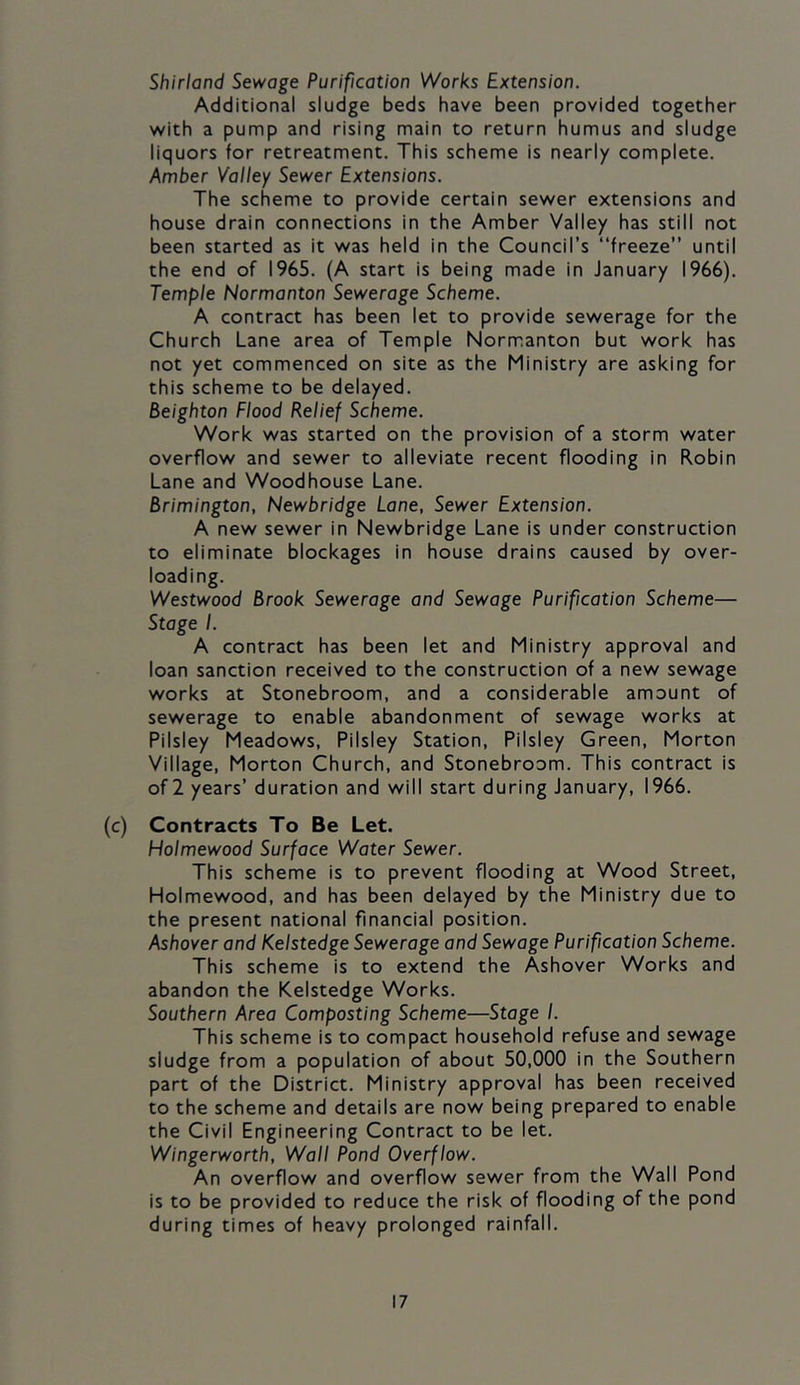 Shirland Sewage Purification Works Extension. Additional sludge beds have been provided together with a pump and rising main to return humus and sludge liquors for retreatment. This scheme is nearly complete. Amber Valley Sewer Extensions. The scheme to provide certain sewer extensions and house drain connections in the Amber Valley has still not been started as it was held in the Council’s “freeze” until the end of 1965. (A start is being made in January 1966). Temple Normanton Sewerage Scheme. A contract has been let to provide sewerage for the Church Lane area of Temple Normanton but work has not yet commenced on site as the Ministry are asking for this scheme to be delayed. Beighton Flood Relief Scheme. Work was started on the provision of a storm water overflow and sewer to alleviate recent flooding in Robin Lane and Woodhouse Lane. Brimington, Newbridge Lane, Sewer Extension. A new sewer in Newbridge Lane is under construction to eliminate blockages in house drains caused by over- loading. Westwood Brook Sewerage and Sewage Purification Scheme— Stoge /. A contract has been let and Ministry approval and loan sanction received to the construction of a new sewage works at Stonebroom, and a considerable amount of sewerage to enable abandonment of sewage works at Pilsiey Meadows, Pilsiey Station, Pilsiey Green, Morton Village, Morton Church, and Stonebroom. This contract is of 2 years’ duration and will start during January, 1966. (c) Contracts To Be Let. Holmewood Surface Water Sewer. This scheme is to prevent flooding at Wood Street, Holmewood, and has been delayed by the Ministry due to the present national financial position. Ashover and Kelstedge Sewerage and Sewage Purification Scheme. This scheme is to extend the Ashover Works and abandon the Kelstedge Works. Southern Area Composting Scheme—Stage I. This scheme is to compact household refuse and sewage sludge from a population of about 50,000 in the Southern part of the District. Ministry approval has been received to the scheme and details are now being prepared to enable the Civil Engineering Contract to be let. Wingerworth, Wall Pond Overflow. An overflow and overflow sewer from the Wall Pond is to be provided to reduce the risk of flooding of the pond during times of heavy prolonged rainfall.