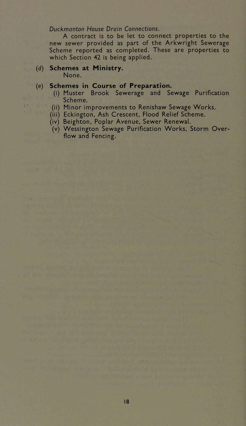 Duckmanton House Drain Connections. A contract is to be let to connect properties to the new sewer provided as part of the Arkwright Sewerage Scheme reported as completed. These are properties to which Section 42 is being applied, (d) Schemes at Ministry. None. (e) Schemes in Course of Preparation. (i) Muster Brook Sewerage and Sewage Purification Scheme, (ii) Minor improvements to Renishaw Sewage Works. (iii) Eckington, Ash Crescent, Flood Relief Scheme. (iv) Beighton, Poplar Avenue, Sewer Renewal. (v) Wessington Sewage Purification Works, Storm Over- flow and Fencing,