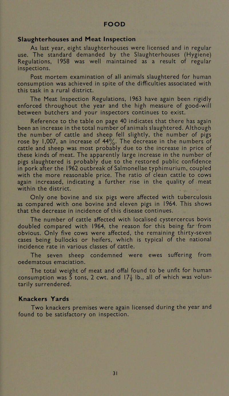 FOOD Slaughterhouses and Meat Inspection As last year, eight slaughterhouses were licensed and in regular use. The standard demanded by the Slaughterhouses (Hygiene) Regulations, 1958 was well maintained as a result of regular inspections. Post mortem examination of all animals slaughtered for human consumption was achieved in spite of the difficulties associated with this task in a rural district. The Meat Inspection Regulations, 1963 have again been rigidly enforced throughout the year and the high measure of good-will between butchers and your inspectors continues to exist. Reference to the table on page 40 indicates that there has again been an increase in the total number of animals slaughtered. Although the number of cattle and sheep fell slightly, the number of pigs rose by 1,007, an increase of 44%. The decrease in the numbers of cattle and sheep was most probably due to the increase in price of these kinds of meat. The apparently large increase in the number of pigs slaughtered is probably due to the restored public confidence in pork after the 1962 outbreak of Salmonellae typhimurium, coupled with the more reasonable price. The ratio of clean cattle to cows again increased, indicating a further rise in the quality of meat within the district. Only one bovine and six pigs were affected with tuberculosis as compared with one bovine and eleven pigs in 1964. This shows that the decrease in incidence of this disease continues. The number of cattle affected with localised cystercercus bovis doubled compared with 1964, the reason for this being far'from obvious. Only five cows were affected, the remaining thirty-seven cases being bullocks or heifers, which is typical of the national incidence rate in various classes of cattle. The seven sheep condemned were ewes suffering from oedematous emaciation. The total weight of meat and offal found to be unfit for human consumption was 5 tons, 2 cwt. and 17-^ lb., all of which was volun- tarily surrendered. Knackers Yards Two knackers premises were again licensed during the year and found to be satisfactory on inspection.