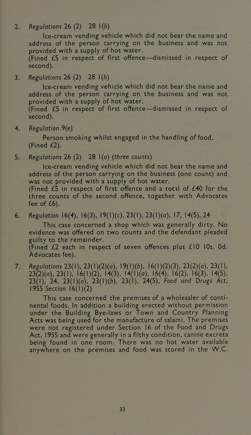 2. Regulations 26 (2) 28 1 (b) Ice-cream vending vehicle which did not bear the name and address of the person carrying on the business and was not provided with a supply of hot water. (Fined £5 in respect of first offence—dismissed in respect of second). 3. Regulations 26 (2) 28 1(b) Ice-cream vending vehicle which did not bear the name and address of the person carrying on the business and was not provided with a supply of hot water. (Fined £5 in respect of first offence—dismissed in respect of second). 4. Regulation 9(e) Person smoking whilst engaged in the handling of food. (Fined £2). 5. Regulations 26 (2) 28 l(o) (three counts) Ice-cream vending vehicle which did not bear the name and address of the person carrying on the business (one count) and was not provided with a supply of hot water. (Fined £5 in respect of first offence and a total of £40 for the three counts of the second offence, together with Advocates fee of £6). 6. Regulation 16(4), 16(3), 19(I)(c), 23(I), 23( I)(o), 17, 14(5), 24 This case concerned a shop which was generally dirty. No evidence was offered on two counts and the defendant pleaded guilty to the remainder. (Fined £2 each in respect of seven offences plus £10 lOs. Od. Advocates fee). 7. Regulations 23(1), 23(l)(2)(o), I9(l)(b), I6(l)(2)(3), 23(2)(o), 23(1), 23(2)(o), 23(1), I6(l)(2), 14(3), I4(l)(a), 16(4), 16(2), 16(3), 14(5), 23(1), 24, 23(l)(o), 23(l)(b), 23(1), 24(5), Food and Drugs Act. 1955 Section 16(1) (2) This case concerned the premises of a wholesaler of conti- nental foods. In addition a building erected without permission under the Building Bye-laws or Town and Country Planning Acts was being used for the manufacture of salami. The premises were not registered under Section 16 of the Food and Drugs Act, 1955 and were generally in a filthy condition, canine excreta being found in one room. There was no hot water available anywhere on the premises and food was stored in the W.C.