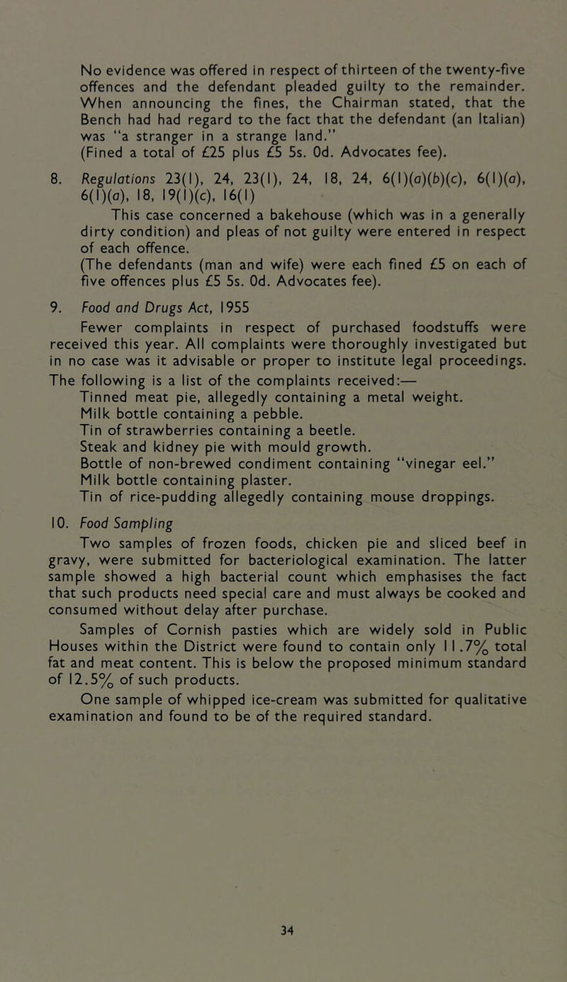 No evidence was offered in respect of thirteen of the twenty-five offences and the defendant pleaded guilty to the remainder. When announcing the fines, the Chairman stated, that the Bench had had regard to the fact that the defendant (an Italian) was ‘‘a stranger in a strange land.” (Fined a total of £25 plus £5 5s. Od. Advocates fee). 8. Regulations 23(1), 24, 23(1), 24, 18, 24, 6(l)(o)(b)(c), 6(l)(o), 6(l)(o), 18, I9(l)(c), 16(1) This case concerned a bakehouse (which was in a generally dirty condition) and pleas of not guilty were entered in respect of each offence. (The defendants (man and wife) were each fined £5 on each of five offences plus £5 5s. Od. Advocates fee). 9. Food and Drugs Act, 1955 Fewer complaints in respect of purchased foodstuffs were received this year. All complaints were thoroughly investigated but in no case was it advisable or proper to institute legal proceedings. The following is a list of the complaints received:— Tinned meat pie, allegedly containing a metal weight. Milk bottle containing a pebble. Tin of strawberries containing a beetle. Steak and kidney pie with mould growth. Bottle of non-brewed condiment containing “vinegar eel.” Milk bottle containing plaster. Tin of rice-pudding allegedly containing mouse droppings. 10. Food Sampling Two samples of frozen foods, chicken pie and sliced beef in gravy, were submitted for bacteriological examination. The latter sample showed a high bacterial count which emphasises the fact that such products need special care and must always be cooked and consumed without delay after purchase. Samples of Cornish pasties which are widely sold in Public Houses within the District were found to contain only I 1.7% total fat and meat content. This is below the proposed minimum standard of 12.5% of such products. One sample of whipped ice-cream was submitted for qualitative examination and found to be of the required standard.