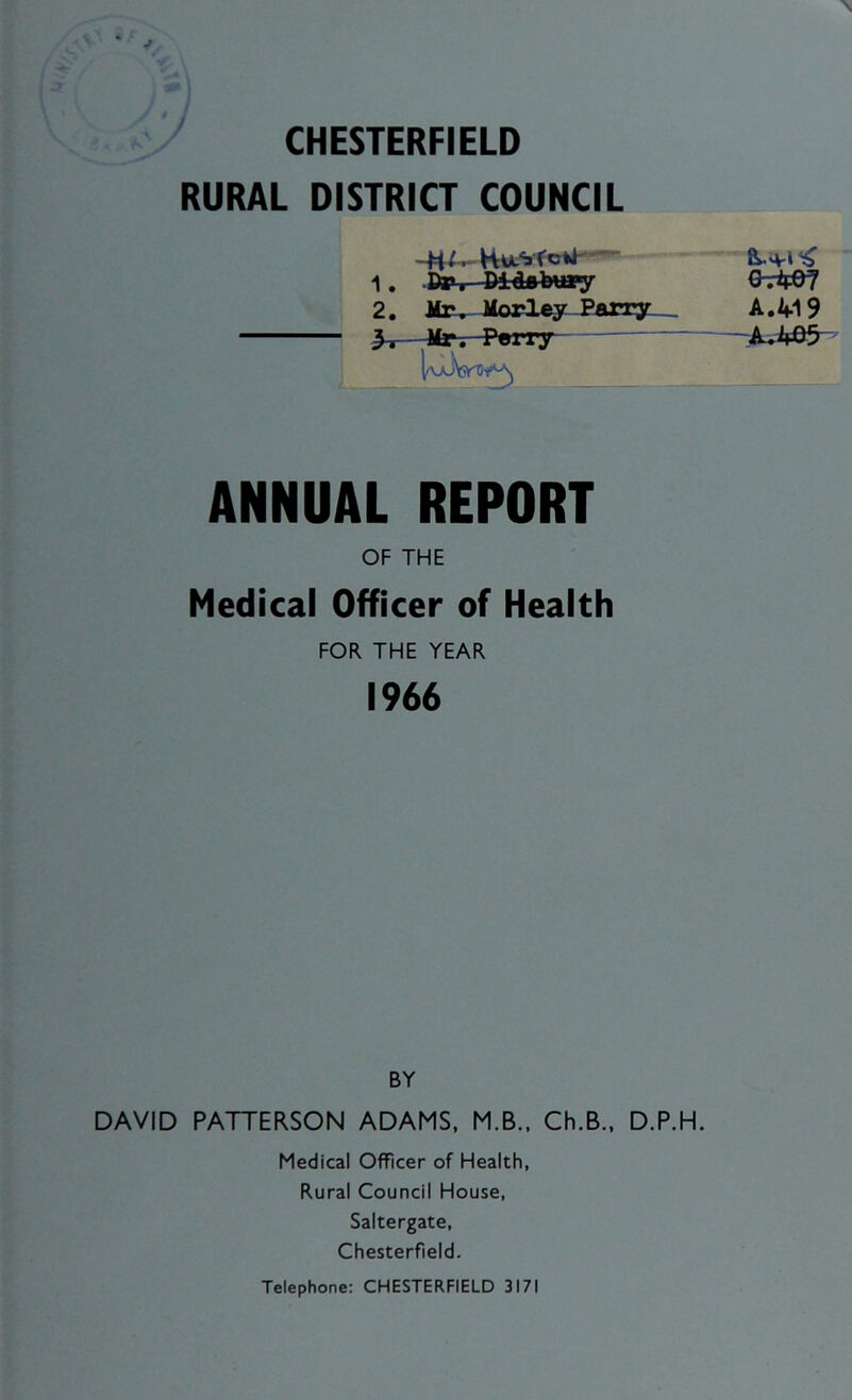 CHESTERFIELD RURAL DISTRICT COUNCIL -Ml. Hw-VfcW- “ 1. .Dp, Didiibmy 2. Miv- Morley-Parry ANNUAL REPORT OF THE Medical Officer of Health FOR THE YEAR 1966 BY DAVID PATTERSON ADAMS, M.B.. Ch.B., D.P.H. Medical Officer of Health, Rural Council House, Saltergate, Chesterfield. A./fl9