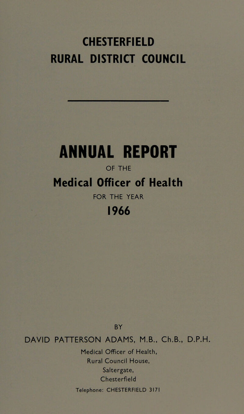 RURAL DISTRICT COUNCIL ANNUAL REPORT OF THE Medical Officer of Health FOR THE YEAR 1966 BY DAVID PATTERSON ADAMS, M.B.. Ch.B., D.P.H. Medical Officer of Health, Rural Council House, Saltergate, Chesterfield