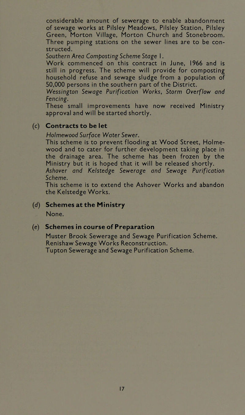 considerable amount of sewerage to enable abandonment of sewage works at Pilsiey Meadows, Pilsiey Station, Pilsiey Green, Morton Village, Morton Church and Stonebroom. Three pumping stations on the sewer lines are to be con- structed. Southern Area Composting Scheme Stage I. Work commenced on this contract in June, 1966 and is still in progress. The scheme will provide for composting household refuse and sewage sludge from a population of 50,000 persons in the southern part of the District. Wessington Sewoge Purification Works, Storm Overflow and Fencing. These small improvements have now received Ministry approval and will be started shortly. (c) Contracts to be let Holmewood Surface Water Sewer. This scheme is to prevent flooding at Wood Street, Holme- wood and to cater for further development taking place in the drainage area. The scheme has been frozen by the Ministry but it is hoped that it will be released shortly. Ashover and Kelstedge Sewerage and Sewage Purification Scheme. This scheme is to extend the Ashover Works and abandon the Kelstedge Works. (d) Schemes at the Ministry None. (e) Schemes in course of Preparation Muster Brook Sewerage and Sewage Purification Scheme. Renishaw Sewage Works Reconstruction. Tupton Sewerage and Sewage Purification Scheme.