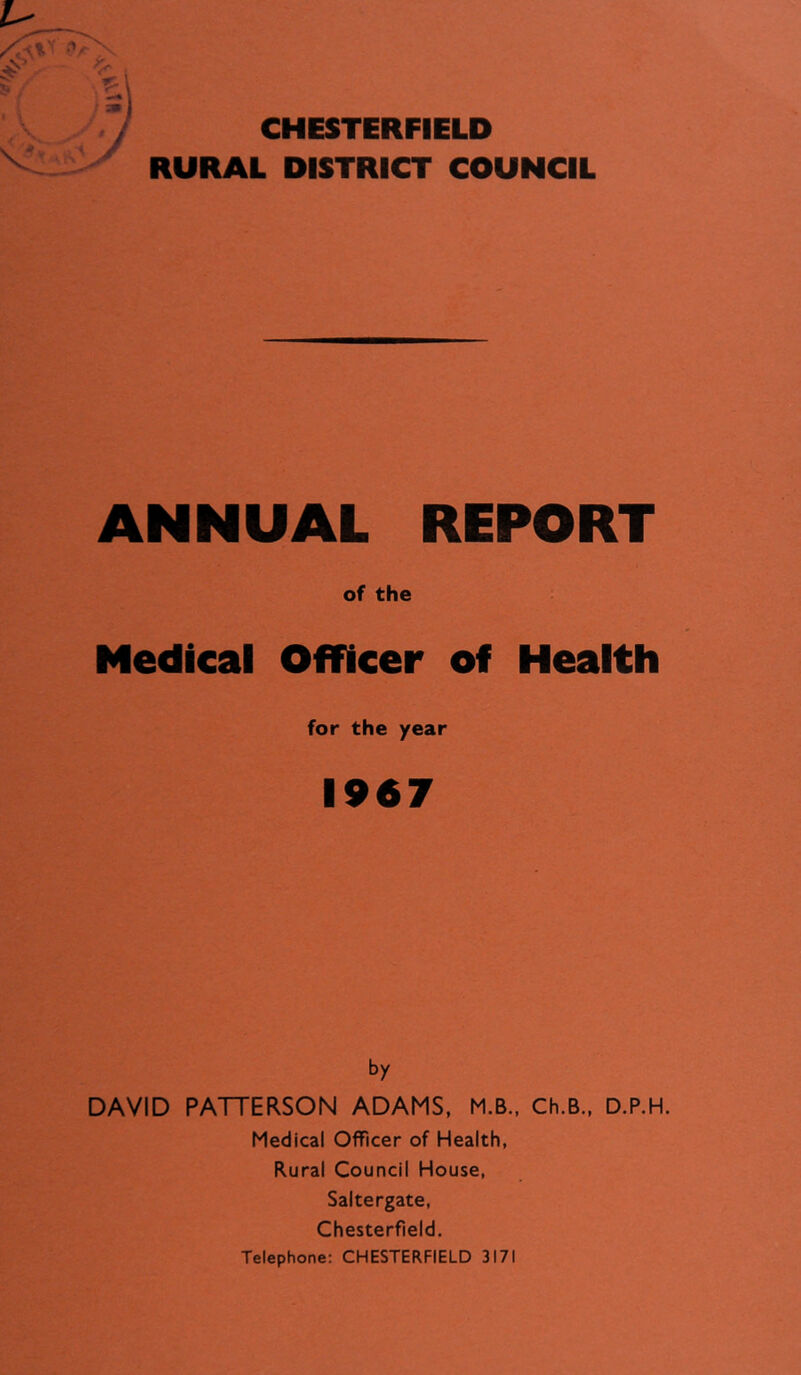 CHESTERFIELD RURAL DISTRICT COUNCIL ANNUAL REPORT of the Medical Officer of Health for the year 1967 by DAVID PATTERSON ADAMS, M.B., Ch.B., D.P.H. Medical Officer of Health, Rural Council House, Saltergate, Chesterfield. Telephone: CHESTERFIELD 3171