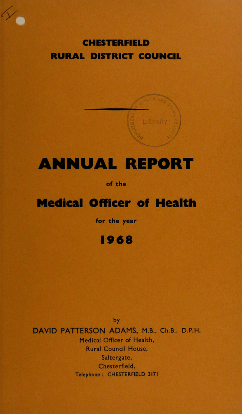 CHESTERFIELD RURAL DISTRICT COUNCIL c r ANNUAL REPORT of the Medical Officer off Health for the year 1968 by DAVID PATTERSON ADAMS, M.B., Ch.B.. D.P.H. Medical Officer of Health, Rural Council House, Saltergate, Chesterfield. Telephone: CHESTERFIELD 3171