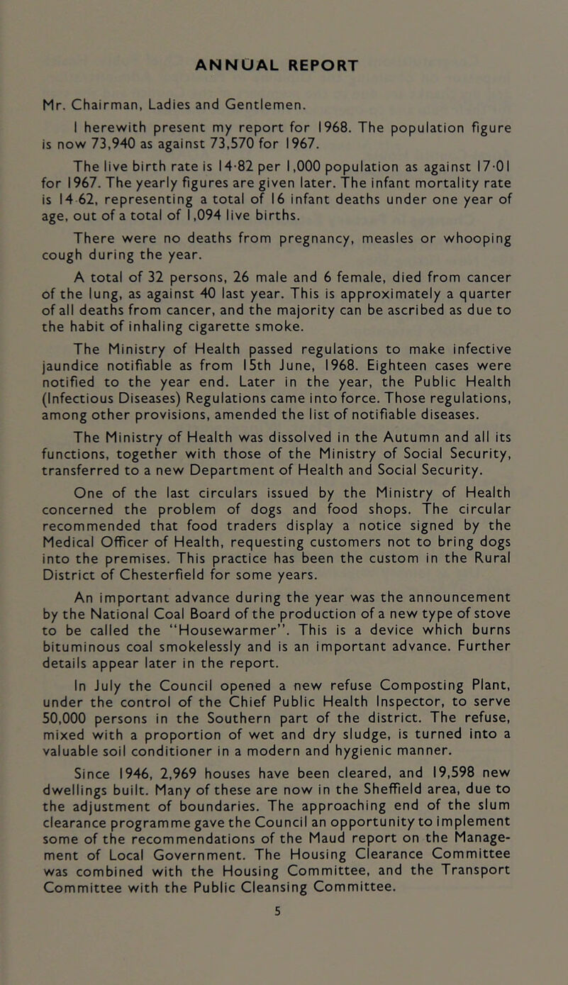 ANNUAL REPORT Mr. Chairman, Ladies and Gentlemen. I herewith present my report for 1968. The population figure is now 73,940 as against 73,570 for 1967. The live birth rate is 14-82 per 1,000 population as against 17-01 for 1967. The yearly figures are given later. The infant mortality rate is 14 62, representing a total of 16 infant deaths under one year of age, out of a total of 1,094 live births. There were no deaths from pregnancy, measles or whooping cough during the year. A total of 32 persons, 26 male and 6 female, died from cancer of the lung, as against 40 last year. This is approximately a quarter of all deaths from cancer, and the majority can be ascribed as due to the habit of inhaling cigarette smoke. The Ministry of Health passed regulations to make infective jaundice notifiable as from 15th June, 1968. Eighteen cases were notified to the year end. Later in the year, the Public Health (Infectious Diseases) Regulations came into force. Those regulations, among other provisions, amended the list of notifiable diseases. The Ministry of Health was dissolved in the Autumn and all its functions, together with those of the Ministry of Social Security, transferred to a new Department of Health and Social Security. One of the last circulars issued by the Ministry of Health concerned the problem of dogs and food shops. The circular recommended that food traders display a notice signed by the Medical Officer of Health, requesting customers not to bring dogs into the premises. This practice has been the custom in the Rural District of Chesterfield for some years. An important advance during the year was the announcement by the National Coal Board of the production of a new type of stove to be called the “Housewarmer”. This is a device which burns bituminous coal smokelessly and is an important advance. Further details appear later in the report. In July the Council opened a new refuse Composting Plant, under the control of the Chief Public Health Inspector, to serve 50,000 persons in the Southern part of the district. The refuse, mixed with a proportion of wet and dry sludge, is turned into a valuable soil conditioner in a modern and hygienic manner. Since 1946, 2,969 houses have been cleared, and 19,598 new dwellings built. Many of these are now in the Sheffield area, due to the adjustment of boundaries. The approaching end of the slum clearance programme gave the Council an opportunity to implement some of the recommendations of the Maud report on the Manage- ment of Local Government. The Housing Clearance Committee was combined with the Housing Committee, and the Transport Committee with the Public Cleansing Committee.