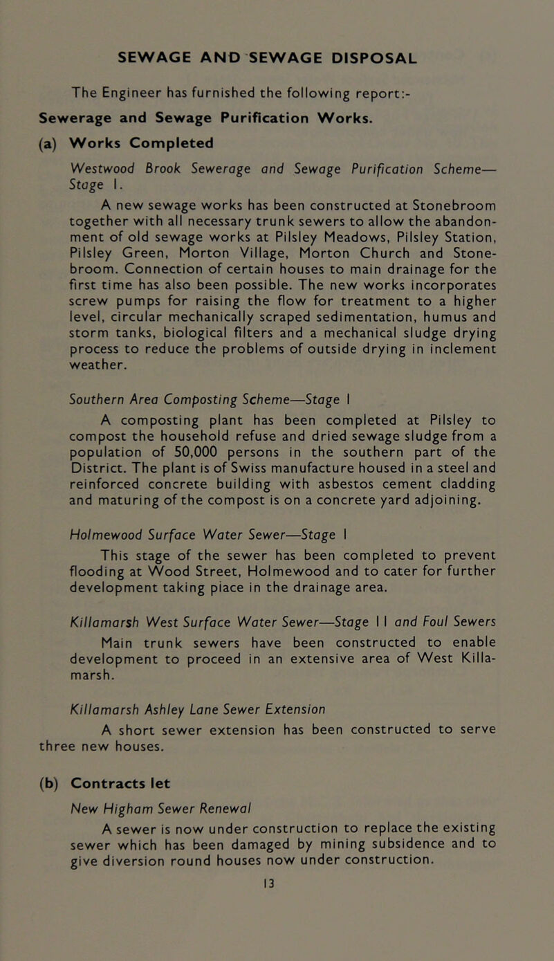 SEWAGE AND SEWAGE DISPOSAL The Engineer has furnished the following report:- Sewerage and Sewage Purification Works. (a) Works Completed Westwood Brook Sewerage and Sewage Purification Scheme— Stage I. A new sewage works has been constructed at Stonebroom together with all necessary trunk sewers to allow the abandon- ment of old sewage works at Pilsiey Meadows, Pilsiey Station, Pilsiey Green, Morton Village, Morton Church and Stone- broom. Connection of certain houses to main drainage for the first time has also been possible. The new works incorporates screw pumps for raising the flow for treatment to a higher level, circular mechanically scraped sedimentation, humus and storm tanks, biological filters and a mechanical sludge drying process to reduce the problems of outside drying in inclement weather. Southern Area Composting Scheme—Stage I A composting plant has been completed at Pilsiey to compost the household refuse and dried sewage sludge from a population of 50,000 persons in the southern part of the District. The plant is of Swiss manufacture housed in a steel and reinforced concrete building with asbestos cement cladding and maturing of the compost is on a concrete yard adjoining. Holmewood Surface Water Sewer—Stage I This stage of the sewer has been completed to prevent flooding at Wood Street, Holmewood and to cater for further development taking place in the drainage area. Killamarsh West Surface Water Sewer—Stage I I and Foul Sewers Main trunk sewers have been constructed to enable development to proceed in an extensive area of West Killa- marsh. Killamarsh Ashley Lane Sewer Extension A short sewer extension has been constructed to serve three new houses. (b) Contracts let New Higham Sewer Renewal A sewer is now under construction to replace the existing sewer which has been damaged by mining subsidence and to give diversion round houses now under construction.