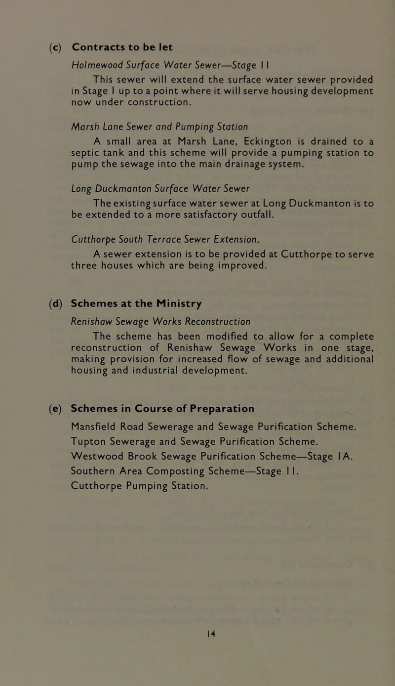 (c) Contracts to be let Holmewood Surface Water Sewer—Stage I I This sewer will extend the surface water sewer provided in Stage I up to a point where it will serve housing development now under construction. Marsh Lane Sewer and Pumping Station A small area at Marsh Lane, Eckington is drained to a septic tank and this scheme will provide a pumping station to pump the sewage into the main drainage system. Long Duckmanton Surface Water Sewer The existing surface water sewer at Long Duckmanton is to be extended to a more satisfactory outfall. Cutthorpe South Terrace Sewer Extension. A sewer extension is to be provided at Cutthorpe to serve three houses which are being improved. (d) Schemes at the Ministry Renishaw Sewage Works Reconstruction The scheme has been modified to allow for a complete reconstruction of Renishaw Sewage Works in one stage, making provision for increased flow of sewage and additional housing and industrial development. (e) Schemes in Course of Preparation Mansfield Road Sewerage and Sewage Purification Scheme. Tupton Sewerage and Sewage Purification Scheme. Westwood Brook Sewage Purification Scheme—Stage I A. Southern Area Composting Scheme—Stage I I. Cutthorpe Pumping Station.
