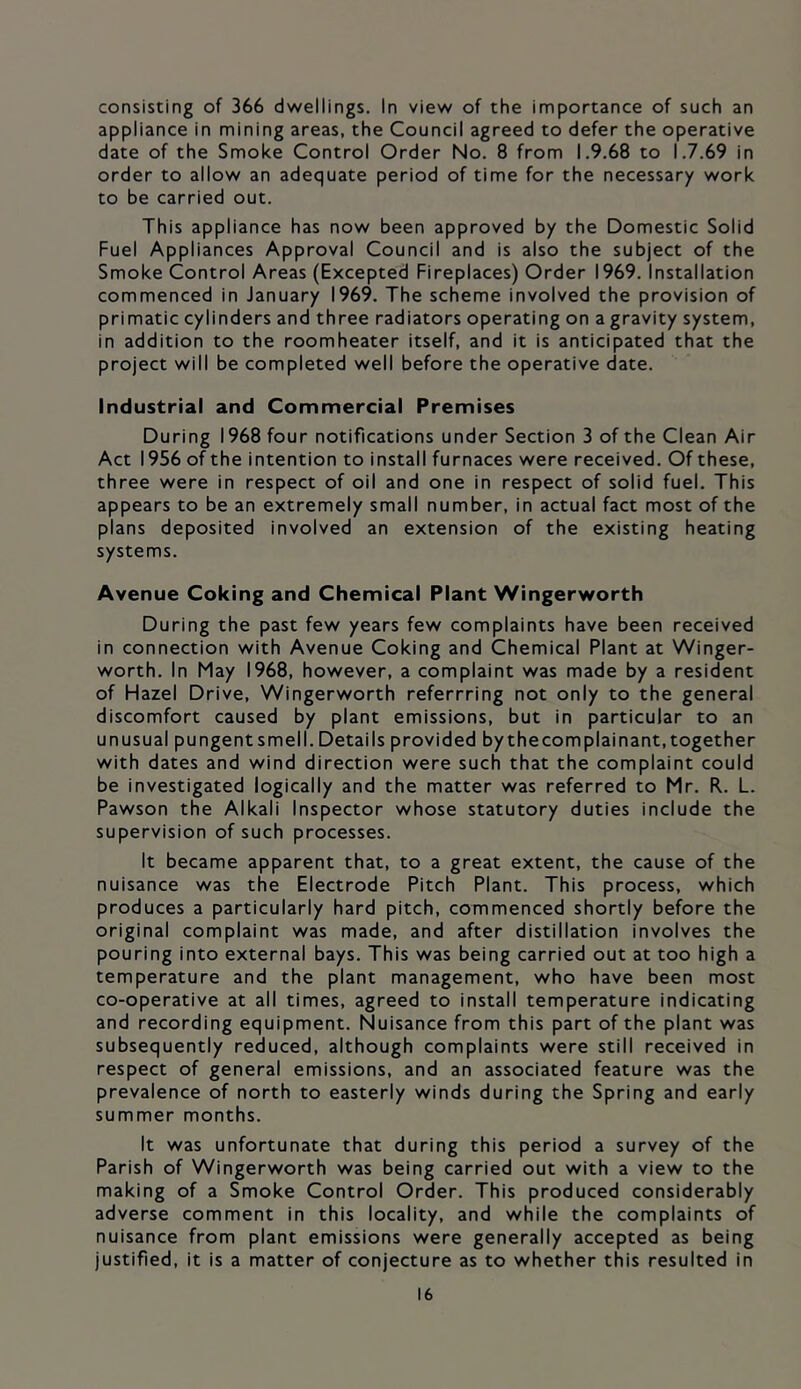 consisting of 366 dwellings. In view of the importance of such an appliance in mining areas, the Council agreed to defer the operative date of the Smoke Control Order No. 8 from 1.9.68 to 1.7.69 in order to allow an adequate period of time for the necessary work to be carried out. This appliance has now been approved by the Domestic Solid Fuel Appliances Approval Council and is also the subject of the Smoke Control Areas (Excepted Fireplaces) Order 1969. Installation commenced in January 1969. The scheme involved the provision of primatic cylinders and three radiators operating on a gravity system, in addition to the roomheater itself, and it is anticipated that the project will be completed well before the operative date. Industrial and Commercial Premises During 1968 four notifications under Section 3 of the Clean Air Act 1956 of the intention to install furnaces were received. Of these, three were in respect of oil and one in respect of solid fuel. This appears to be an extremely small number, in actual fact most of the plans deposited involved an extension of the existing heating systems. Avenue Coking and Chemical Plant Wingerworth During the past few years few complaints have been received in connection with Avenue Coking and Chemical Plant at Winger- worth. In May 1968, however, a complaint was made by a resident of Hazel Drive, Wingerworth referrring not only to the general discomfort caused by plant emissions, but in particular to an unusual pungentsmell. Details provided bythecomplainant,together with dates and wind direction were such that the complaint could be investigated logically and the matter was referred to Mr. R. L. Pawson the Alkali Inspector whose statutory duties include the supervision of such processes. It became apparent that, to a great extent, the cause of the nuisance was the Electrode Pitch Plant. This process, which produces a particularly hard pitch, commenced shortly before the original complaint was made, and after distillation involves the pouring into external bays. This was being carried out at too high a temperature and the plant management, who have been most co-operative at all times, agreed to install temperature indicating and recording equipment. Nuisance from this part of the plant was subsequently reduced, although complaints were still received in respect of general emissions, and an associated feature was the prevalence of north to easterly winds during the Spring and early summer months. It was unfortunate that during this period a survey of the Parish of Wingerworth was being carried out with a view to the making of a Smoke Control Order. This produced considerably adverse comment in this locality, and while the complaints of nuisance from plant emissions were generally accepted as being justified, it is a matter of conjecture as to whether this resulted in