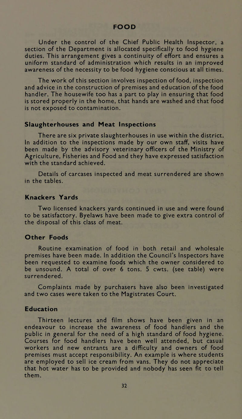 FOOD Under the control of the Chief Public Health Inspector, a section of the Department is allocated specifically to food hygiene duties. This arrangement gives a continuity of effort and ensures a uniform standard of administration which results in an improved awareness of the necessity to be food hygiene conscious at all times. The work of this section involves inspection of food, inspection and advice in the construction of premises and education of the food handler. The housewife too has a part to play in ensuring that food is stored properly in the home, that hands are washed and that food is not exposed to contamination. Slaughterhouses and Meat Inspections There are six private slaughterhouses in use within the district. In addition to the inspections made by our own staff, visits have been made by the advisory veterinary officers of the Ministry of Agriculture, Fisheries and Food and they have expressed satisfaction with the standard achieved. Details of carcases inspected and meat surrendered are shown in the tables. Knackers Yards Two licensed knackers yards continued in use and were found to be satisfactory. Byelaws have been made to give extra control of the disposal of this class of meat. Other Foods Routine examination of food in both retail and wholesale premises have been made. In addition the Council’s Inspectors have been requested to examine foods which the owner considered to be unsound. A total of over 6 tons. 5 cwts. (see table) were surrendered. Complaints made by purchasers have also been investigated and two cases were taken to the Magistrates Court. Education Thirteen lectures and film shows have been given in an endeavour to increase the awareness of food handlers and the public in general for the need of a high standard of food hygiene. Courses for food handlers have been well attended, but casual workers and new entrants are a difficulty and owners of food premises must accept responsibility. An example is where students are employed to sell ice cream from vans. They do not appreciate that hot water has to be provided and nobody has seen fit to tell them.