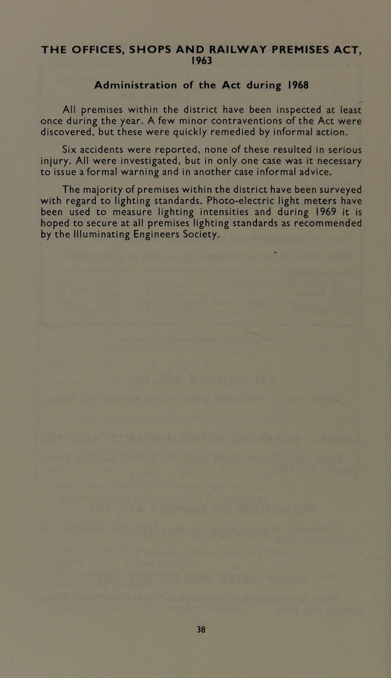 THE OFFICES, SHOPS AND RAILWAY PREMISES ACT, 1963 Administration of the Act during 1968 All premises within the district have been inspected at least once during the year. A few minor contraventions of the Act were discovered, but these were quickly remedied by informal action. Six accidents were reported, none of these resulted in serious injury. All were investigated, but in only one case was it necessary to issue a formal warning and in another case informal advice. The majority of premises within the district have been surveyed with regard to lighting standards. Photo-electric light meters have been used to measure lighting intensities and during 1969 it is hoped to secure at all premises lighting standards as recommended by the Illuminating Engineers Society.