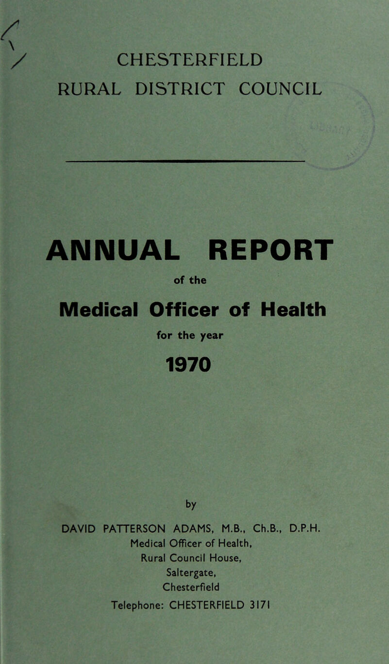 RURAL DISTRICT COUNCIL ANNUAL REPORT of the Medical Officer of Health for the year 1970 by DAVID PATTERSON ADAMS, M.B., Ch.B., D.P.H. Medical Officer of Health, Rural Council House, Saltergate, Chesterfield Telephone: CHESTERFIELD 3171