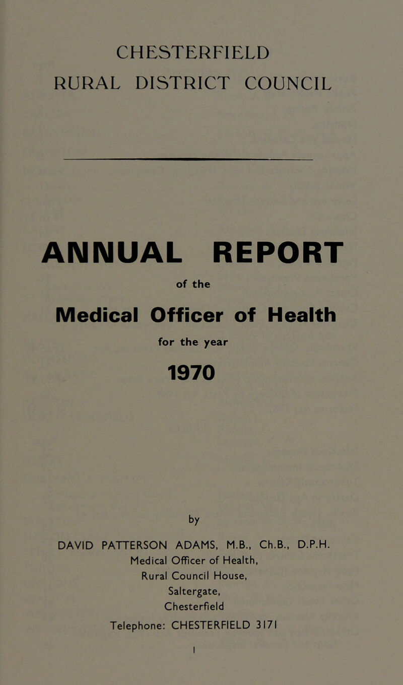 RURAL DISTRICT COUNCIL ANNUAL REPORT of the Medical Officer of Health for the year 1970 by DAVID PATTERSON ADAMS, M.B., Ch.B., D.P.H. Medical Officer of Health, Rural Council House, Saltergate, Chesterfield Telephone: CHESTERFIELD 3171