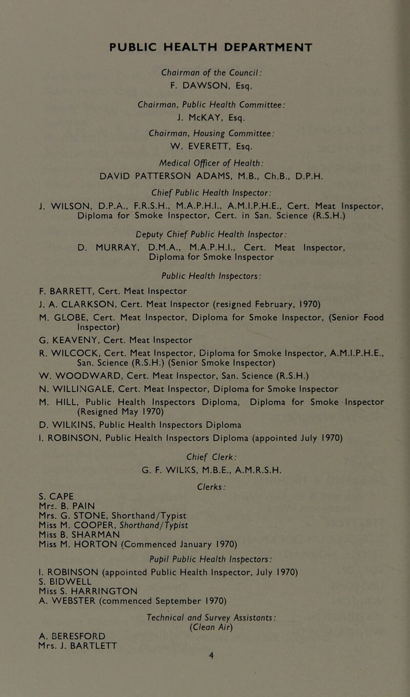 PUBLIC HEALTH DEPARTMENT Chairman of the Council: F. DAWSON, Esq. Chairman, Public Health Committee: J. McKAY, Esq. Chairman, Housing Committee: W. EVERETT, Esq. Medical Officer of Health: DAVID PATTERSON ADAMS, M.B., Ch.B., D.P.H. Chief Public Health Inspector: J. WILSON, D.P.A., F.R.S.H., M.A.P.H.I., A.M.I.P.H.E., Cert. Meat Inspector, Diploma for Smoke Inspector, Cert, in San. Science (R.S.H.) Deputy Chief Public Health Inspector: D. MURRAY, D.M.A., M.A.P.H.I., Cert. Meat Inspector, Diploma for Smoke Inspector Public Health Inspectors: F. BARRETT, Cert. Meat Inspector J. A. CLARKSON, Cert. Meat Inspector (resigned February, 1970) M. GLOBE, Cert. Meat Inspector, Diploma for Smoke Inspector, (Senior Food Inspector) G. KEAVENY, Cert. Meat Inspector R. WILCOCK, Cert. Meat Inspector, Diploma for Smoke Inspector, A.M.I.P.H.E., San. Science (R.S.H.) (Senior Smoke Inspector) W. WOODWARD, Cert. Meat Inspector, San. Science (R.S.H.) N. WILLINGALE, Cert. Meat Inspector, Diploma for Smoke Inspector M. HILL, Public Health Inspectors Diploma, Diploma for Smoke Inspector (Resigned May 1970) D. WILKINS, Public Health Inspectors Diploma I. ROBINSON, Public Health Inspectors Diploma (appointed July 1970) Chief Clerk: G. F. WILKS, M.B.E., A.M.R.S.H. Clerks: S. CAPE Mrs. B. PAIN Mrs. G. STONE, Shorthand/Typist Miss M. COOPER, Shorthand/Typist Miss B. SHARMAN Miss M. HORTON (Commenced January 1970) Pupil Public Health Inspectors: I. ROBINSON (appointed Public Health Inspector, July 1970) S. BIDWELL Miss S. HARRINGTON A. WEBSTER (commenced September 1970) Technical and Survey Assistants: (Clean Air) A. 3ERESFORD Mrs. J. BARTLETT