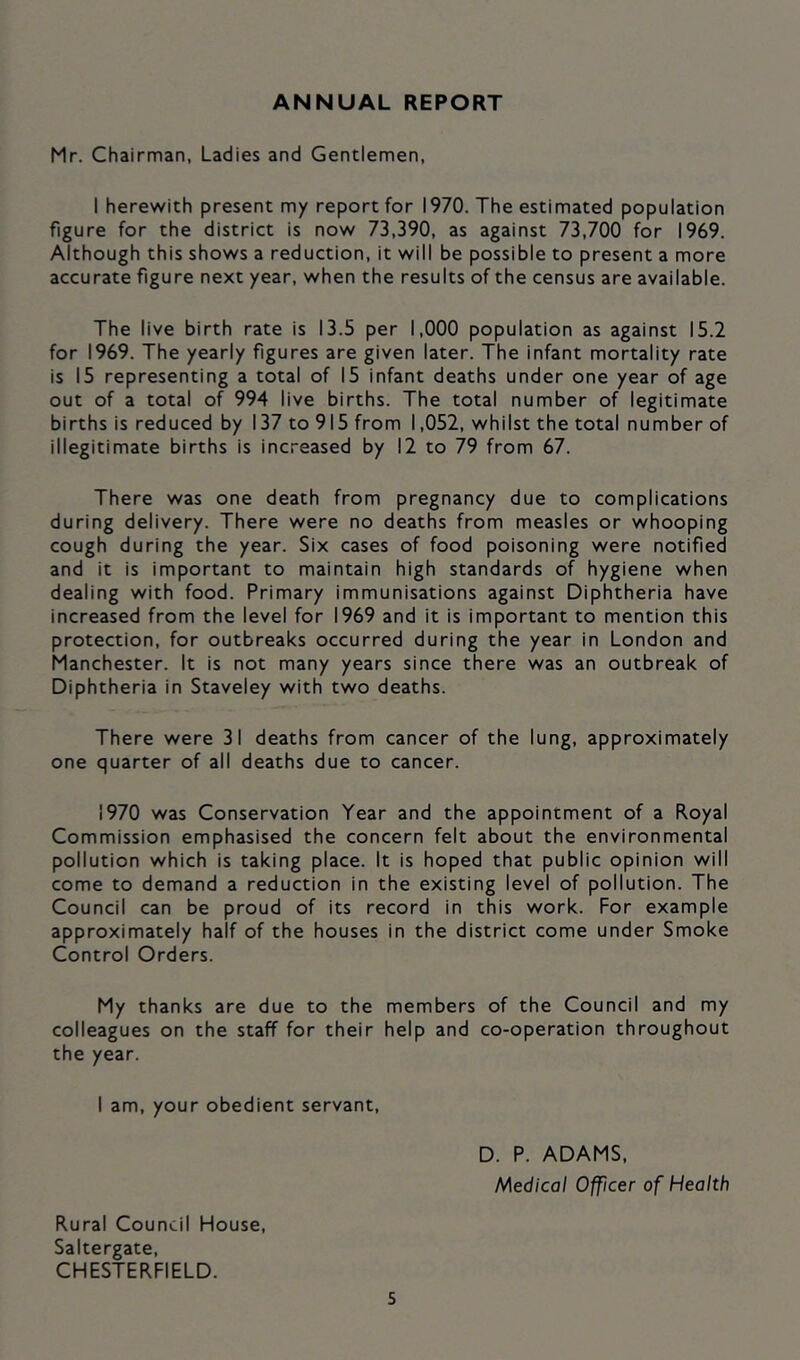 ANNUAL REPORT Mr. Chairman, Ladies and Gentlemen, 1 herewith present my report for 1970. The estimated population figure for the district is now 73,390, as against 73,700 for 1969. Although this shows a reduction, it will be possible to present a more accurate figure next year, when the results of the census are available. The live birth rate is 13.5 per 1,000 population as against 15.2 for 1969. The yearly figures are given later. The infant mortality rate is 15 representing a total of 15 infant deaths under one year of age out of a total of 994 live births. The total number of legitimate births is reduced by 137 to 915 from 1,052, whilst the total number of illegitimate births is increased by 12 to 79 from 67. There was one death from pregnancy due to complications during delivery. There were no deaths from measles or whooping cough during the year. Six cases of food poisoning were notified and it is important to maintain high standards of hygiene when dealing with food. Primary immunisations against Diphtheria have increased from the level for 1969 and it is important to mention this protection, for outbreaks occurred during the year in London and Manchester. It is not many years since there was an outbreak of Diphtheria in Staveley with two deaths. There were 31 deaths from cancer of the lung, approximately one quarter of all deaths due to cancer. 1970 was Conservation Year and the appointment of a Royal Commission emphasised the concern felt about the environmental pollution which is taking place. It is hoped that public opinion will come to demand a reduction in the existing level of pollution. The Council can be proud of its record in this work. For example approximately half of the houses in the district come under Smoke Control Orders. My thanks are due to the members of the Council and my colleagues on the staff for their help and co-operation throughout the year. I am, your obedient servant. D. P. ADAMS, Medical Officer of Health Rural Council House, Saltergate, CHESTERFIELD.