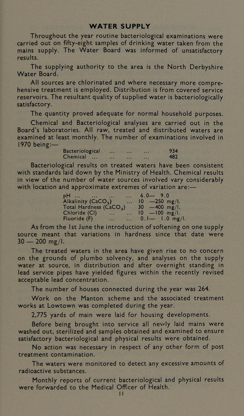 WATER SUPPLY Throughout the year routine bacteriological examinations were carried out on fifty-eight samples of drinking water taken from the mains supply. The Water Board was informed of unsatisfactory results. The supplying authority to the area is the North Derbyshire Water Board. All sources are chlorinated and where necessary more compre- hensive treatment is employed. Distribution is from covered service reservoirs. The resultant quality of supplied water is bacteriologically satisfactory. The quantity proved adequate for normal household purposes. Chemical and Bacteriological analyses are carried out in the Board’s laboratories. All raw, treated and distributed waters are examined at least monthly. The number of examinations involved in 1970 being:— Bacteriological ... ... ... 934 Chemical ... ... ... ... 482 Bacteriological results on treated waters have been consistent with standards laid down by the Ministry of Health. Chemical results in view of the number of water sources involved vary considerably with location and approximate extremes of variation are;— pH 6.0— 9.0 Alkalinity (CaCOj) ... 10 —250 mg/I. Total Hardness (CaCOj) 30 —400 mg/I. Chloride (Cl) 10 —100 mg/I. Fluoride (F) 0.1— 1.0 mg/I. As from the 1st June the introduction of softening on one supply source meant that variations in hardness since that date were 30 — 200 mg/I. The treated waters in the area have given rise to no concern on the grounds of plumbo solvency, and analyses on the supply water at source, in distribution and after overnight standing in lead service pipes have yielded figures within the recently revised acceptable lead concentration. The number of houses connected during the year was 264. Work on the Manton scheme and the associated treatment works at Lowtown was completed during the year. 2,775 yards of main were laid for housing developments. Before being brought into service all newly laid mains were washed out, sterilized and samples obtained and examined to ensure satisfactory bacteriological and physical results were obtained. No action was necessary in respect of any other form of post treatment contamination. The waters were monitored to detect any excessive amounts of radioactive substances. Monthly reports of current bacteriological and physical results were forwarded to the Medical Officer of Health.