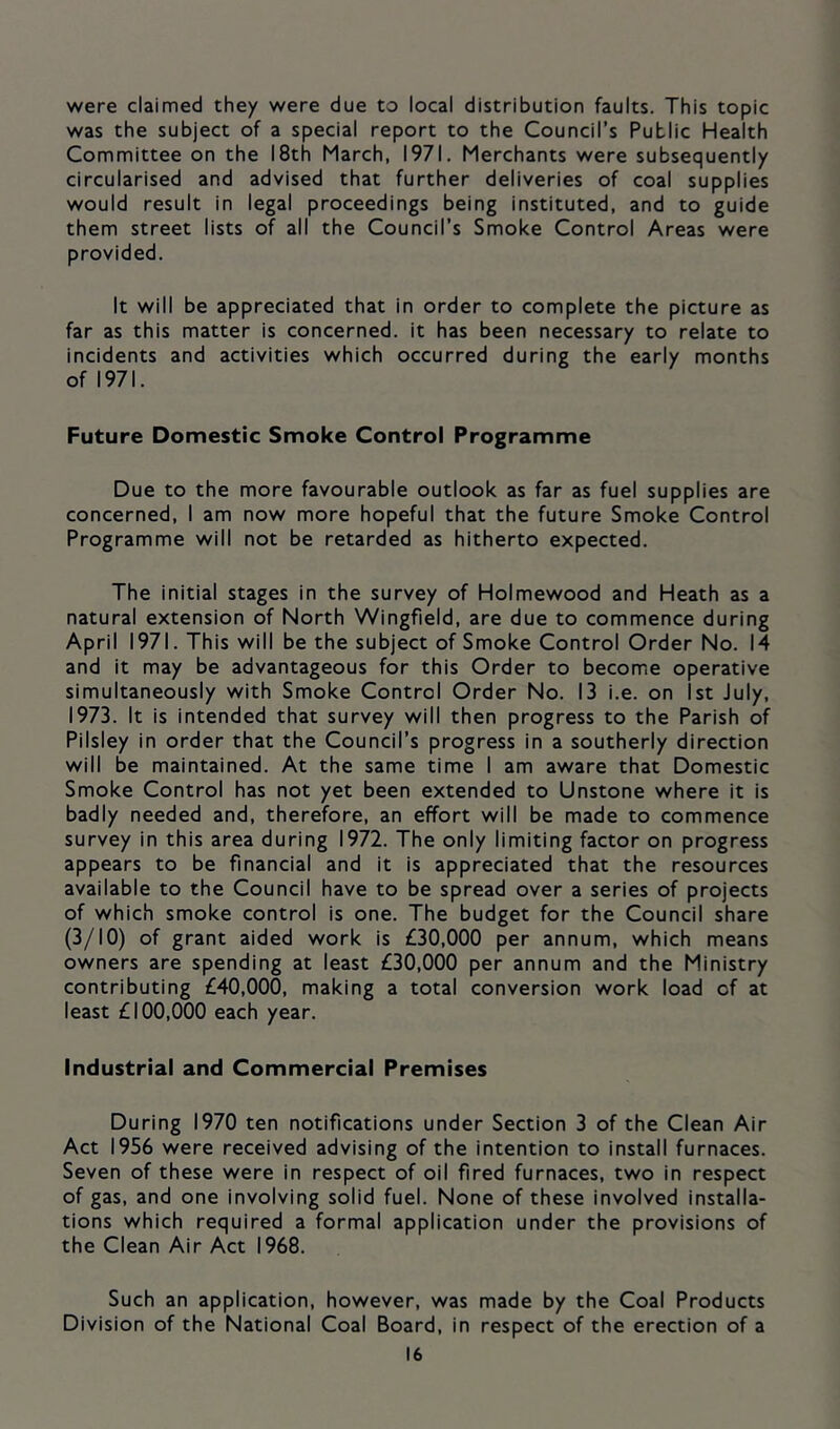 were claimed they were due to local distribution faults. This topic was the subject of a special report to the Council’s Public Health Committee on the 18th March, 1971. Merchants were subsequently circularised and advised that further deliveries of coal supplies would result in legal proceedings being instituted, and to guide them street lists of all the Council’s Smoke Control Areas were provided. It will be appreciated that in order to complete the picture as far as this matter is concerned, it has been necessary to relate to incidents and activities which occurred during the early months of 1971. Future Domestic Smoke Control Programme Due to the more favourable outlook as far as fuel supplies are concerned, I am now more hopeful that the future Smoke Control Programme will not be retarded as hitherto expected. The initial stages in the survey of Holmewood and Heath as a natural extension of North Wingfield, are due to commence during April 1971. This will be the subject of Smoke Control Order No. 14 and it may be advantageous for this Order to become operative simultaneously with Smoke Control Order No. 13 i.e. on 1st July, 1973. It is intended that survey will then progress to the Parish of Pilsiey in order that the Council’s progress in a southerly direction will be maintained. At the same time I am aware that Domestic Smoke Control has not yet been extended to Unstone where it is badly needed and, therefore, an effort will be made to commence survey in this area during 1972. The only limiting factor on progress appears to be financial and it is appreciated that the resources available to the Council have to be spread over a series of projects of which smoke control is one. The budget for the Council share (3/10) of grant aided work is £30,000 per annum, which means owners are spending at least £30,000 per annum and the Ministry contributing £40,000, making a total conversion work load of at least £100,000 each year. Industrial and Commercial Premises During 1970 ten notifications under Section 3 of the Clean Air Act 1956 were received advising of the intention to install furnaces. Seven of these were in respect of oil fired furnaces, two in respect of gas, and one involving solid fuel. None of these involved installa- tions which required a formal application under the provisions of the Clean Air Act 1968. Such an application, however, was made by the Coal Products Division of the National Coal Board, in respect of the erection of a