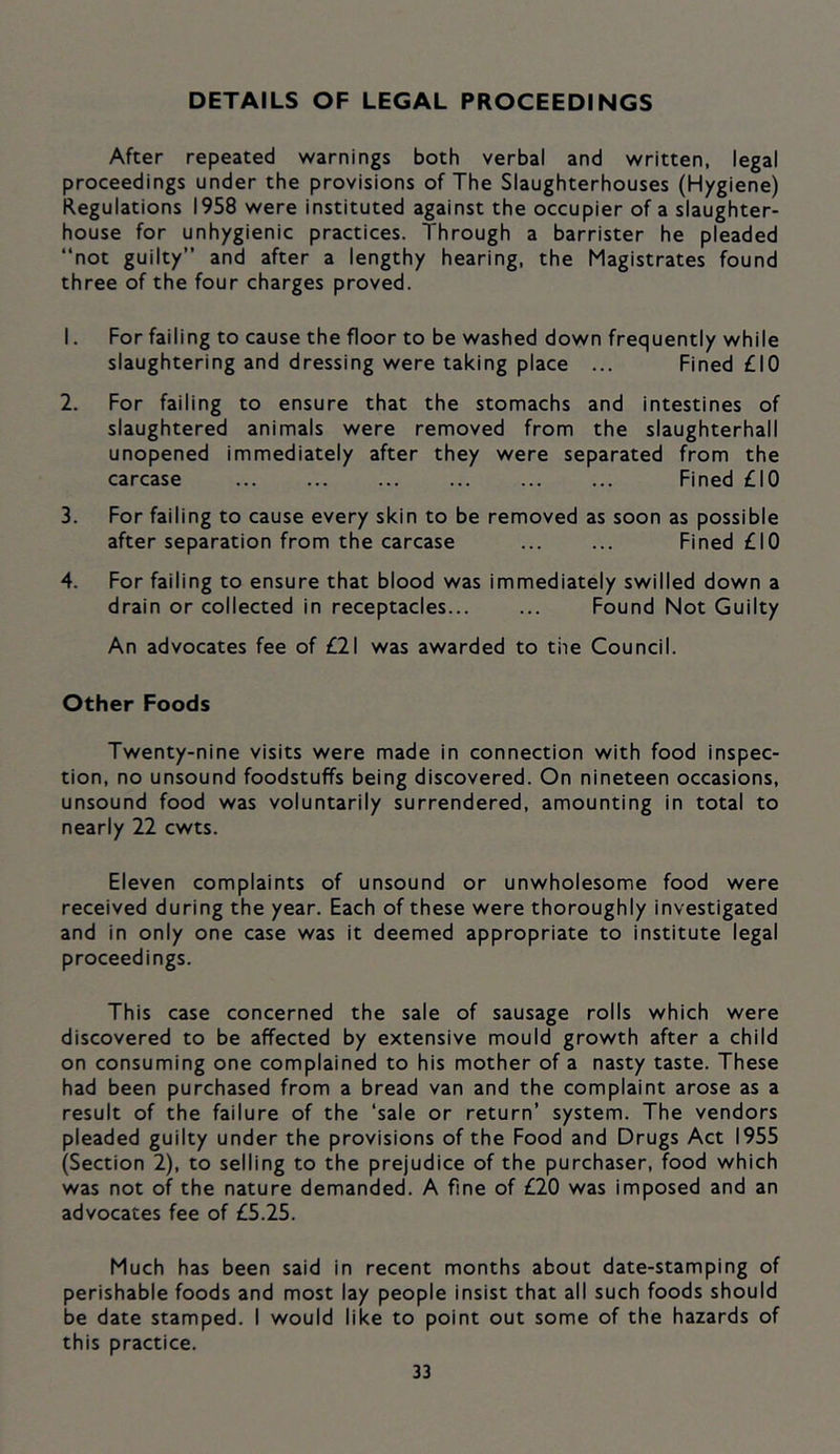 DETAILS OF LEGAL PROCEEDINGS After repeated warnings both verbal and written, legal proceedings under the provisions of The Slaughterhouses (Hygiene) Regulations 1958 were instituted against the occupier of a slaughter- house for unhygienic practices. Through a barrister he pleaded “not guilty and after a lengthy hearing, the Magistrates found three of the four charges proved. 1. For failing to cause the floor to be washed down frequently while slaughtering and dressing were taking place ... Fined £10 2. For failing to ensure that the stomachs and intestines of slaughtered animals were removed from the slaughterhall unopened immediately after they were separated from the carcase Fined £10 3. For failing to cause every skin to be removed as soon as possible after separation from the carcase ... ... Fined £10 4. For failing to ensure that blood was immediately swilled down a drain or collected in receptacles... ... Found Not Guilty An advocates fee of £21 was awarded to the Council. Other Foods Twenty-nine visits were made in connection with food inspec- tion, no unsound foodstuffs being discovered. On nineteen occasions, unsound food was voluntarily surrendered, amounting in total to nearly 22 cwts. Eleven complaints of unsound or unwholesome food were received during the year. Each of these were thoroughly investigated and in only one case was it deemed appropriate to institute legal proceedings. This case concerned the sale of sausage rolls which were discovered to be affected by extensive mould growth after a child on consuming one complained to his mother of a nasty taste. These had been purchased from a bread van and the complaint arose as a result of the failure of the ‘sale or return’ system. The vendors pleaded guilty under the provisions of the Food and Drugs Act 1955 (Section 2), to selling to the prejudice of the purchaser, food which was not of the nature demanded. A fine of £20 was imposed and an advocates fee of £5.25. Much has been said in recent months about date-stamping of perishable foods and most lay people insist that all such foods should be date stamped. I would like to point out some of the hazards of this practice.